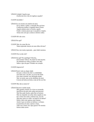 LÍSIAS Cuidado! Aquela caça
Zomba dos tiros vãos de ingênuo caçador!
CLEON Incrédulo !
LÍSIAS Eu sou mestre em matéria de amor.
Se tu, atento e calmo, a narração Ihe ouvisses
Conheceras melhor o engenho desta Ulisses.
Aquele ardente amor a Lisicles, aquele
Fundo e intenso pesar que à sua pátria a impele,
Armas são com que a astuta os ânimos seduz.
CLEON Oh! não creio.
LÍSIAS Por quê?
CLEON Não vês como Ihe luz
Tanta expressão sincera em seus olhos divinos?
LÍSIAS Sim, tem muita expressão... para iludir meninos.
CLEON Pois tu não crês?
LÍSIAS Em quê? No naufrágio? Decerto.
Em Lisicles? Talvez. No amor? É mais incerto.
Na intenção de voltar a Lesbos? Isso não!
Sabes o que ela quer? Prender um coração.
CLEON Impossível!
LÍSIAS Poeta! estás na alegre idade
Em que a ciência da vida é a credulidade.
Vês tudo azul e em flor; eu já me não iludo.
Pois amar cortesãs! isso demanda estudo,
Não vai assim, que as tais abelhitas do amor
Correm de bolsa em bolsa e não de flor em flor.
CLEON Mas não as amas tu?
LÍSIAS Decerto à minha moda,
Meu grande coração cos vícios se acomoda;
Sacrifícios de amor não sonha nem procura;
Não Ihes pede ilusões, pede-lhes só ternura.
Não me empenho em achar alma ungida no céu:
Se é crime este sentir, confesso-me, sou réu.
Não peço amor ao vinho- irei pedi-lo às damas?
Delas e dele exijo apenas estas chamas
Assim é que eu estimo as ânforas e os beijos.
Lá protestos de amor, eternos e leais,
Tudo isso é fumo vão. Que queres? Os mortais
Somos todos assim.

 