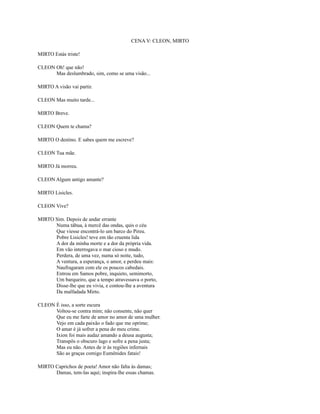 CENA V: CLEON, MIRTO
MIRTO Estás triste!
CLEON Oh! que não!
Mas deslumbrado, sim, como se uma visão...
MIRTO A visão vai partir.
CLEON Mas muito tarde...
MIRTO Breve.
CLEON Quem te chama?
MIRTO O destino. E sabes quem me escreve?
CLEON Tua mãe.
MIRTO Já morreu.
CLEON Algum antigo amante?
MIRTO Lisicles.
CLEON Vive?
MIRTO Sim. Depois de andar errante
Numa tábua, à mercê das ondas, quis o céu
Que viesse encontrá-lo um barco do Pireu.
Pobre Lisicles! teve em tão cruenta lida
A dor da minha morte e a dor da própria vida.
Em vão interrogava o mar cioso e mudo.
Perdera, de uma vez, numa só noite, tudo,
A ventura, a esperança, o amor, e perdeu mais:
Naufragaram com ele os poucos cabedais.
Entrou em Samos pobre, inquieto, semimorto,
Um barqueiro, que a tempo atravessava o porto,
Disse-lhe que eu vivia, e contou-lhe a aventura
Da malfadada Mirto.
CLEON É isso, a sorte escura
Voltou-se contra mim; não consente, não quer
Que eu me farte de amor no amor de uma mulher.
Vejo em cada paixão o fado que me oprime;
O amar é já sofrer a pena do meu crime.
Ixion foi mais audaz amando a deusa augusta;
Transpôs o obscuro lago e sofre a pena justa;
Mas eu não. Antes de ir às regiões infernais
São as graças comigo Eumênides fatais!
MIRTO Caprichos de poeta! Amor não falta às damas;
Damas, tem-las aqui; inspira-lhe essas chamas.

 