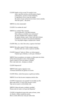 CLEON Impõe-se leis ao mar? O coração é isto;
Ama o que Ihe convém; convém amar a Egisto
Clitemnestra, convém a Cíntia Endimião;
É caprichoso e livre o mar do coração;
De outras sei que eu houvera em meus versos cantado;
Não Ihes quero... não posso.
MIRTO Ai, triste enamorado!
CLEON E tu zombas de mim!
MIRTO Eu zombar? Não, lamento
A tua acerba dor, o teu fatal tormento.
Não conheço eu também esse cruel penar?
Só dous remédios tens; esquecer, esperar.
De quanto almeja e quer o amor nem tudo alcança;
Contenta-se ao nascer coas auras da esperança;
Vive da própria mágoa; a própria dor o alenta.
CLEON Mas, se a vida é tão curta, a agonia é tão lenta!
MIRTO Não sabes esperar? Então cumpre esquecer.
Escolhe entre um e outro; é preciso escolher.
CLEON Esquecer? sabes tu, Mirto, se a alma esquece
O prazer que a fulmina, e a dor que a fortalece?
MIRTO Tens na ausência e no tempo os velhos pais do olvido;
O bem não alcançado é como o bem perdido,
Pouco a pouco se esvai na mente e coração;
Põe o mar entre nós... dissipa-se a ilusão.
CLEON Impossível!
MIRTO Então espera; algumas vezes
A fortuna transforma em glórias os reveses.
CLEON Mirto, valem bem pouco as glórias já tardias.
MIRTO Urn só dia de amor compensa estéreis dias.
CLEON Compensará, rnas quando? A mocidade em flor
Bem cedo morre, e é essa a que convém a amor.
Vejo cair no ocaso o sol da minha vida.
MIRTO Cabeça de poeta, exaltada e perdida!
Pensas estar no ocaso o sol que mal desponta?
CLEON A clepsidra do amor não conta as horas, conta
As ilusões; velhice é perdê-las assim;
Breve a noite abrira seus véus por sobre mim.

 