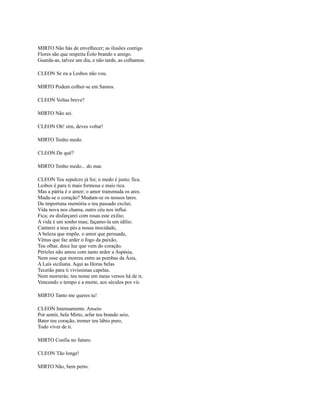 MIRTO Não hás de envelhecer; as ilusões contigo
Flores são que respeita Éolo brando e amigo.
Guarda-as, talvez um dia, e não tarde, as colhamos.
CLEON Se eu a Lesbos não vou.
MIRTO Podem colher-se em Samos.
CLEON Voltas breve?
MIRTO Não sei.
CLEON Oh! sim, deves voltar!
MIRTO Tenho medo.
CLEON De quê?
MIRTO Tenho medo... do mar.
CLEON Teu sepulcro já foi; o medo é justo; fica.
Lesbos é para ti mais formosa e mais rica.
Mas a pátria é o amor; o amor transmuda os ares.
Muda-se o coração? Mudam-se os nossos lares.
Da importuna memória o teu passado exclui;
Vida nova nos chama, outro céu nos influi.
Fica; eu disfarçarei com rosas este exílio;
A vida é um sonho mau; façamo-la um idílio.
Cantarei a teus pés a nossa mocidade,
A beleza que impõe, o amor que persuade,
Vênus que faz arder o fogo da paixão,
Teu olhar, doce luz que vem do coração.
Péricles não amou com tanto ardor a Aspásia,
Nem esse que morreu entre as pombas da Ásia,
A Laís siciliana. Aqui as Horas belas
Tecerão para ti vivíssimas capelas.
Nem morrerás; teu nome em meus versos há de ir,
Vencendo o tempo e a morte, aos séculos por vir.
MIRTO Tanto me queres tu!
CLEON Imensamente. Anseio
Por sentir, bela Mirto, arfar teu brando seio,
Bater teu coração, tremer teu lábio puro,
Todo viver de ti.
MIRTO Confia no futuro.
CLEON Tão longe!
MlRTO Não, bem perto.

 