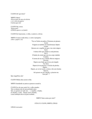 CLEON Ah! que dizes?
MIRTO Adeus!
(Passa junto da mesa da direita
e vê o rolo de papiro)
Curiosa que sou!
CLEON São versos.
Versos teus?
(LÍSIAS aparece ao fundo)
CLEON De Anacreonte, o velho, o amável, o divino.
MIRTO A musa é toda iônia, e o estro é peregrino.
(Abre o papiro e lê)
"Fez-se Niobe em pedra e Filomena em pássaro.
Assim
Folgaria eu também me transformasse Júpiter
A mim.
Quisera ser o espelho em que o teu rosto mágico
Sorri;
A túnica feliz que sempre se está próxima
De ti;
O banho de cristal que esse teu corpo cândido
Contém;
O aroma de teu uso e donde eflúvios mágicos
Provém;
Depois esse listão que de teu seio túrgido
Faz dous;
Depois do teu pescoço o rosicler de pérolas;
Depois . . .
Depois, ao ver-ter assim, a única e tão sem êmulas
Qual és,
Até quisera ser teu calçado, e pisarem-me
Teus pés". *
Que magníficos são!
CLEON Minha alma assim te fala.
MIRTO Atendendo ao poeta eu pensava escutá-la.
CLEON Eco do meu sentir foi o velho amador;
Tais os desejos são do meu profundo amor.
Sim, eu quisera ser tudo isto, — o espelho, o banho,
O calçado, o colar... Desejo acaso estranho,
Louca ambição talvez de peta exaltado...
MIRTO Tanto sentes por mim'?
CENA VI: CLEON, MIRTO, LÍSIAS
LÍSIAS (entrando)

 