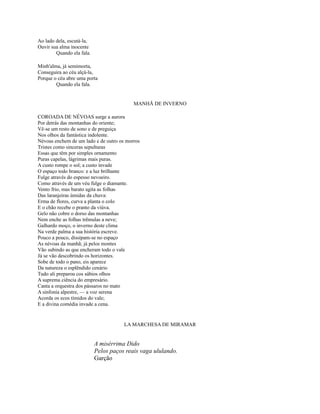Ao lado dela, escutá-la,
Ouvir sua alma inocente
Quando ela fala.
Minh'alma, já semimorta,
Conseguira ao céu alçá-la,
Porque o céu abre uma porta
Quando ela fala.

MANHÃ DE INVERNO
COROADA DE NÉVOAS surge a aurora
Por detrás das montanhas do oriente;
Vê-se um resto de sono e de preguiça
Nos olhos da fantástica indolente.
Névoas enchem de um lado e de outro os morros
Tristes como sinceras sepulturas
Essas que têm por simples ornamento
Puras capelas, lágrimas mais puras.
A custo rompe o sol; a custo invade
O espaço todo branco: e a luz brilhante
Fulge através do espesso nevoeiro.
Como através de um véu fulge o diamante.
Vento frio, mas barato agita as folhas
Das laranjeiras úmidas da chuva:
Erma de flores, curva a planta o colo
E o chão recebe o pranto da viúva.
Gelo não cobre o dorso das montanhas
Nem enche as folhas trêmulas a neve;
Galhardo moço, o inverno deste clima
Na verde palma a sua história escreve.
Pouco a pouco, dissipam-se no espaço
As névoas da manhã; já pelos montes
Vão subindo as que encheram todo o vale
Já se vão descobrindo os horizontes.
Sobe de todo o pano, eis aparece
Da natureza o esplêndido cenário
Tudo ali preparou cos sábios olhos
A suprema ciência do empresário.
Canta a orquestra dos pássaros no mato
A sinfonia alpestre, — a voz serena
Acorda os ecos tímidos do vale;
E a divina comédia invade a cena.

LA MARCHESA DE MIRAMAR

A misérrima Dido
Pelos paços reais vaga ululando.
Garção

 