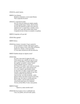 LÍSIAS Eu, poeta? jamais.
MIRTO A tua fantasia
Respirou certamente o ar do monte Himeto.
Tem a expressão tão doce!
LÍSIAS É a expressão do afeto.
Sou em cousas de Apolo um simples amador.
A minha grande musa é Vênus, mãe do Amor.
No mais não aprendi (os fados meus adversos
Vedaram-mo! ) a cantar bons e sentidos versos.
Cleon, esse é que sabe acender tantas almas
Conquistar de um só lance os corações e as palmas.
MIRTO Conquistar, oh! que não!
LÍSIAS Mas agradar?
MIRTO Talvez.
LÍSIAS Isso mesmo; é já muito. O que o poeta fez
Fá-lo-ei jamais? Contudo, inda tentá-lo quero;
Se não me inspira a musa, alma filha de Homero,
Inspira-me o desejo, a musa que delira,
E o seu canto concerta aos sons da eterna lira.
MIRTO Também desejas ser alguma cousa?
LÍSIAS Não;
Eu caso o meu amor às regras da razão.
Cleon quisera ser o espelho em que teu rosto
Sorri; eu, bela Mirto, eu tenho melhor gosto.
Ser espelho! ser banho! e túnica! Tolice!
Estéril ambição! loucura! criancice!
Por Vênus! sei melhor o que a mim me convém.
Homem sisudo e grave outros desejos tem.
Fiz, a este respeito, aprofundado estudo;
Eu não quero ser nada; eu quero dar-te tudo.
Escolhe o mais perfeito espelho do aço fino,
A túnica melhor de pano tarentino,
Vasos de óleo, um colar de pérolas, -enfim
Quanto enfeita uma dama aceitá-lo-ás de mim.
Brincos que vão ornar-te a orelha graciosa;
Para os dedos o anel de pedra preciosa;
A tua fronte pede áureo, rico anadema;
Tê-lo-ás, divina Mirto. É este o meu poema.
MIRTO É lindo!
Queres tu, outras estrofes mais?
LÍSIAS Dar-tas-ei quais as teve a celebrada Laís.
Casa, rico jardim, servas de toda a parte;

 