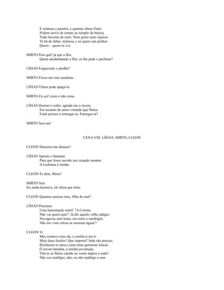 E estátuas e painéis, e quantas obras d'arte
Podem servir de ornato ao templo da beleza,
Tudo haverás de mim. Nem gosto nem riqueza
Te há de faltar, mimosa, e só quero um penhor.
Quero... quero-te a ti.
MIRTO Pois quê! já que a flor,
Quem desdenhando a flor, só lhe pede o perfume?
LÍSIAS Esqueceste o perdão?
MIRTO Ficou-me este azedume.
LÍSIAS Vênus pode apagá-lo.
MIRTO Eu sei! creio e não creio.
LÍSIAS Hesitar é ceder; agrada-me o receio.
Em assunto de amor vontade que flutua
Estás prestes a entregar-se. Entregas-te?
MIRTO Sou tua!

CENA VIII: LÍSIAS, MIRTO, CLEON
CLEON Demorei-me demais?
LÍSIAS Apenas o bastante
Para que fosse ouvido um coração amante.
A Lesbiana é minha.
CLEON És dele, Mirto!
MIRTO Sim.
Eu ainda hesitava, ele falou por mim.
CLEON Quantos amores tens, filha do mal?
LÍSIAS Pressinto
Uma lamentação inútil. "A Corinto
Não vai quem quer", lá diz aquele velho adágio.
Navegavas sem leme; era certo o naufrágio.
Não me viste sulcar as mesmas águas'?
CLEON Vi
Mas contava com ela, e confiava em ti.
Mais duas ilusões! Que importa? Inda são poucas;
Desfaçam-se uma a uma estas quimeras loucas.
Ó árvore bendita, ó minha juventude,
Vão-te as flores caindo ao vento áspero e rude!
Não vos maldigo, não; eu não maldigo o mar

 