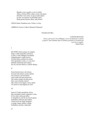 Quando a nave soçobra, o erro é confiar.
Adeus, formosa Mirto; adeus, Lísias; não quero
Perturbar vosso amor, eu que já nada espero;
Eu que vou arrancar as profundas raízes
Desta paixão funesta; adeus, sede felizes!
LÍSIAS Adeus! Saudemos nós a Vênus e a Lieu.
AMBOS Io Poenan! ó Baco! Himeneu! Himeneu!

PÁLIDA ELVIRA
A FRANCISCO PAZ
Ulysse, jeté sur les rives d'Ithaque, ne les reconnait pas et pleure
sa patrie. Ainsi l'homme dans le bonheur possédé ne reconnait pas
son rêve et soupire.
Daniel Stern
I
QUANDO, leitora amiga, no ocidente
Surge a tarde esmaiada e pensativa;
E entre a verde folhagem recendente
Lânguida geme viração lasciva;
E já das tênues sombras do oriente
Vem apontando a noite, e a casta diva
Subindo lentamente pelo espaço,
Do céu, da terra observa o estreito abraço;
II
Nessa hora de amor e de tristeza,
Se acaso não amaste e acaso esperas
Ver coroar-te a juvenil beleza
Casto sonho das tuas primaveras
Não sentes escapar tua alma acesa
Para voar às lúcidas esferas?
Não sentes nessa mágoa e nesse enleio
Vir morrer-te uma lágrima no seio?
III
Sente-lo? Então entenderás, Elvira,
Que assentada à janela, erguendo o rosto,
O vôo solta à alma que delira
E mergulha no azul de um céu de agosto;
Entenderás então por que suspira,
Vítima já de um íntimo desgosto,
A meiga virgem, pálida e calada,
Sonhadora, ansiosa e namorada.
IV

 