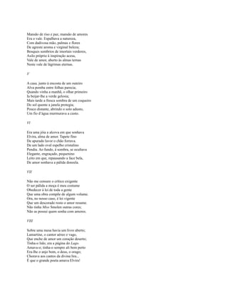 Mansão de riso e paz, mansão de amores
Era o vale. Espalhava a natureza,
Com dadivosa mão, palmas e flores
De agreste aroma e virginal beleza;
Bosques sombrios de imortais verdores,
Asilo próprio à inspiração acesa,
Vale de amor, aberto às almas ternas
Neste vale de lágrimas eternas.
V
A casa. junto à encosta de um outeiro
Alva pomba entre folhas parecia;
Quando vinha a manhã, o olhar primeiro
Ia beijar-lhe a verde gelosia;
Mais tarde a fresca sombra de um coqueiro
Do sol quente a janela protegia;
Pouco distante, abrindo o solo adusto,
Um fio d’água murmurava a custo.
Vl
Era uma jóia a alcova em que sonhava
Elvira, alma de amor. Tapete fino
De apurado lavor o chão forrava.
De um lado oval espelho cristalino
Pendia. Ao fundo, à sombra, se ocultava
Elegante, engraçado, pequenino
Leito em que, repausando a face bela,
De amor sonhava a pálida donzela.
VII
Não me censure o crítico exigente
O ser pálida a moça é meu costume
Obedecer à lei de toda a gente
Que uma obra compõe de algum volume.
Ora, no nosso caso, é lei vigente
Que um descorado rosto o amor resume.
Não tinha Miss Smolen outras cores;
Não as possui quem sonha com amores.
VIlI
Sobre uma mesa havia um livro aberto;
Lamartine, o cantor aéreo e vago,
Que enche de amor um coração deserto;
Tinha-o lido; era a página do Lago.
Amava-o; tinha-o sempre ali bem perto
Era-lhe o anjo bom, o deus, o orago;
Chorava aos cantos da divina lira...
É que o grande poeta amava Elvira!

 