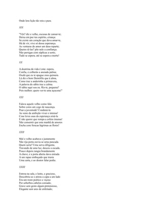 Onde lera lição tão reta e pura.
XIX
"Vês? diz o velho, escusas de cansar-te;
Deixa em paz teu espírito, criança:
Se existe um coração que deva amar-te,
Há de vir; vive só dessa esperança.
As venturas do amor um deus reparte;
Queres tê-las? põe nele a confiança.
Não persigas com súplicas a sorte;
Tudo se espera; até se espera a morte!
XX
A doutrina da vida é esta: espera,
Confia, e colherás a ansiada palma;
Oxalá que eu te apague essa quimera.
Lá diz o bom Demófilo que à alma,
Como traz a andorinha a primavera,
A palavra do sábio traz a calma.
O sábio aqui sou eu. Ris-te, pequena?
Pois melhor; quero ver-te uma açucena!"
XXI
Falava aquele velho como fala
Sobre cores um cego de nascença.
Pear a juventude! Condená-la
Ao sono da ambição vivaz e intensa!
Coas leves asas da esperança orná-la
E não querer que rompa a esfera imensa!
Não consentir que esta manhã de amores
Encha com frescas lágrimas as flores!
XXII
Mal o velho acabava e justamente
Não rija porta ouviu-se urna pancada.
Quem seria? Uma serva diligente,
Travando de uma luz, desceu a escada.
Pouco depois rangia brandamente
A chave, e a porta aberta dava entrada
A um rapaz embuçado que trazia
Uma carta, e ao doutor falar podia.
XXIII
Entrou na sala, e lento, e gracioso,
Descobriu-se e atirou a capa a um lado
Era um rosto poético e viçoso
Por soberbos cabelos coroado;
Grave sem gesto algum pretensioso,
Elegante sem ares de enfeitado;

 