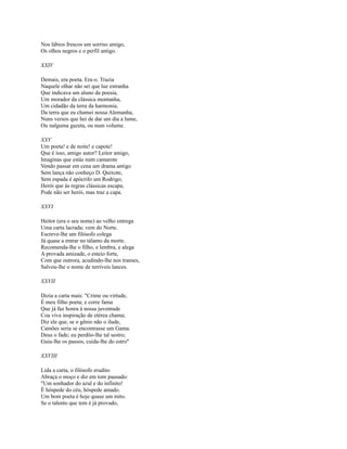 Nos lábios frescos um sorriso amigo,
Os olhos negros e o perfil antigo.
XXIV
Demais, era poeta. Era-o. Trazia
Naquele olhar não sei que luz estranha
Que indicava um aluno da poesia,
Um morador da clássica montanha,
Um cidadão da terra da harmonia,
Da terra que eu chamei nossa Alemanha,
Nuns versos que hei de dar um dia a lume,
Ou nalguma gazeta, ou num volume.
XXV
Um poeta! e de noite! e capote!
Que é isso, amigo autor? Leitor amigo,
Imaginas que estás num camarote
Vendo passar em cena um drama antigo
Sem lança não conheço D. Quixote,
Sem espada é apócrifo um Rodrigo;
Herói que às regras clássicas escapa,
Pode não ser herói, mas traz a capa.
XXVI
Heitor (era o seu nome) ao velho entrega
Uma carta lacrada; vem do Norte.
Escreve-lhe um filósofo colega
Já quase a entrar no tálamo da morte.
Recomenda-lhe o filho, e lembra, e alega
A provada amizade, o esteio forte,
Com que outrora, acudindo-lhe nos transes,
Salvou-lhe o nome de terríveis lances.
XXVII
Dizia a carta mais: "Crime ou virtude,
É meu filho poeta; e corre fama
Que já faz honra à nossa juventude
Coa viva inspiração de etérea chama;
Diz ele que, se o gênio não o ilude,
Camões seria se encontrasse um Gama.
Deus o fade; eu perdôo-lhe tal sestro;
Guia-lhe os passos, cuida-lhe do estro''
XXVIII
Lida a carta, o filósofo erudito
Abraça o moço e diz em tom pausado:
"Um sonhador do azul e do infinito!
É hóspede do céu, hóspede amado.
Um bom poeta é hoje quase um mito.
Se o talento que tem é já provado,

 
