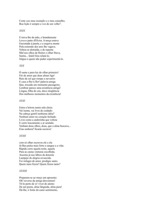 Conte coo meu exemplo e o meu conselho;
Boa lição é sempre a voz de um velho".
XXIX
E trava-lhe da mão, e brandamente
Leva-o junto d'Elvira. A moça estava
Encostada à janela, e a esquiva mente
Pela extensão dos ares lhe vagava.
Voltou-se distraída, e de repente
Mal nos olhos de Heitor o olhar fitava,
Sentiu... Inútil fora relatá-lo;
Julgue-o quem não puder experimentá-lo.
XXX
Ó santa e pura luz do olhar primeiro!
Elo de amor que duas almas liga!
Raio de sol que rompe o nevoeiro
E casa a fIor à flor! palavra amiga
Que, trocada um momento passageiro,
Lembrar parece uma existência antiga!
Língua, filha do céu, doce eloqüência
Dos melhores momentos da existência!
XXXI
Entra a leitora numa sala cheia;
Vai isenta, vai livre de cuidado:
Na cabeça gentil nenhuma idéia?
Nenhum amor no coração fechado.
Livre como a andorinha que volteia
E corre loucamente o ar azulado.
Venham dous oIhos, dous, que a alma buscava...
Eras senhora? ficarás escrava!
XXXII
com só olhar escravos ele e ela
Já Ihes pulsa mais forte o sangue e a vida;
Rápida corre aquela noite, aquela
Para as castas venturas escolhida;
Assoma já nos lábios da donzela
Lampejo de alegria esvaecida.
Foi milagre de amor, prodígio santo.
Quem mais fizera? Quem fizera tanto?
XXXIII
Preparara-se ao moço um aposento.
Oh! reverso da antiga desventura!
Tê-lo perto de si! viver do alento
De um poeta, alma lânguida, alma pura!
Dá-lhe, ó fonte do casto sentimento,

 