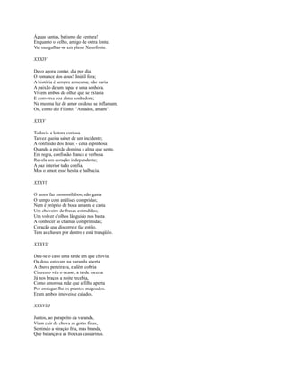 Águas santas, batismo de ventura!
Enquanto o velho, amigo de outra fonte,
Vai mergulhar-se em pleno Xenofonte.
XXXIV
Devo agora contar, dia por dia,
O romance dos dous? InútiI fora;
A história é sempre a mesma; não varia
A paixão de um rapaz e uma senhora.
Vivem ambos do olhar que se extasia
E conversa coa alma sonhadora;
Na mesma luz de amor os dous se inflamam,
Ou, como diz Filinto: "Amados, amam".
XXXV
Todavia a leitora curiosa
Talvez queira saber de um incidente;
A confissão dos dous; - cena espinhosa
Quando a paixão domina a alma que sente.
Em regra, confissão franca e verbosa
Revela um coração independente;
A paz interior tudo confia,
Mas o amor, esse hesita e balbucia.
XXXVl
O amor faz monossílabos; não gasta
O tempo com análises compridas;
Nem é próprio de boca amante e casta
Um chuveiro de frases estendidas;
Um volver d'olhos lânguido nos basta
A conhecer as chamas comprimidas;
Coração que discorre e faz estilo,
Tem as chaves por dentro e está tranqüilo.
XXXVII
Deu-se o caso uma tarde em que chovia,
Os dous estavam na varanda aberta
A chuva peneirava, e além cobria
Cinzento véu o ocaso; a tarde incerta
Já nos braços a noite recebia,
Como amorosa mãe que a filha aperta
Por enxugar-lhe os prantos magoados.
Eram ambos imóveis e calados.
XXXVIII
Juntos, ao parapeito da varanda,
Viam cair da chuva as gotas finas,
Sentindo a viração fria, mas branda,
Que balançava as frouxas casuarinas.

 