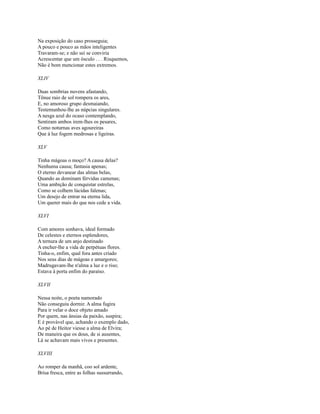 Na exposição do caso prosseguia;
A pouco e pouco as mãos inteligentes
Travaram-se; e não sei se conviria
Acrescentar que um ósculo . . . Risquemos,
Não é bom mencionar estes extremos.
XLIV
Duas sombrias nuvens afastando,
Tênue raio de sol rompera os ares,
E, no amoroso grupo desmaiando,
Testemunhou-lhe as núpcias singulares.
A nesga azul do ocaso contemplando,
Sentiram ambos irem-lhes os pesares,
Como noturnas aves agoureiras
Que à luz fogem medrosas e ligeiras.
XLV
Tinha mágoas o moço? A causa delas?
Nenhuma causa; fantasia apenas;
O eterno devanear das almas belas,
Quando as dominam férvidas camenas;
Uma ambição de conquistar estrelas,
Como se colhem lúcidas falenas;
Um desejo de entrar na eterna lida,
Um querer mais do que nos cede a vida.
XLVI
Com amores sonhava, ideal formado
De celestes e eternos esplendores,
A ternura de um anjo destinado
A encher-lhe a vida de perpétuas flores.
Tinha-o, enfim, qual fora antes criado
Nos seus dias de mágoas e amargores;
Madrugavam-lhe n'alma a luz e o riso;
Estava à porta enfim do paraíso.
XLVII
Nessa noite, o poeta namorado
Não conseguiu dormir. A alma fugira
Para ir velar o doce objeto amado
Por quem, nas ânsias da paixão, suspira;
E é provável que, achando o exemplo dado,
Ao pé de Heitor viesse a alma de Elvira;
De maneira que os dous, de si ausentes,
Lá se achavam mais vivos e presentes.
XLVIII
Ao romper da manhã, coo sol ardente,
Brisa fresca, entre as folhas sussurrando,

 