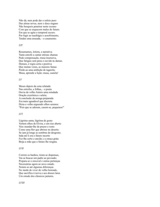 Não dá, nem pode dar o enleio puro
Das almas novas, nem o doce engano
Não busqueis penetrar neste oceano
Com que se esquecem males do futuro.
Em que se agita o temporal escuro.
Por fugir ao naufrágio e aosofrimento,
Tendes uma enseada, - o casamento.
LIV
Resumamos, leitora, a narrativa.
Tanta estrofe a cantar etéreas chamas
Pede compensação, musa insensiva,
Que fatigais sem pena o ouvido às damas.
Demais, é regra certa e positiva
Que muitas vezes, as maiores famas
Perde-as uma ambição de tagarela;
Musa, aprende a lição; musa, cautela!
LV
Meses depois da cena relatada
Nas estrofes, a folhas, - o poeta
Ouviu do velho Antero uma estudada
Oração cicerônica e seleta;
A conclusão da arenga preparada
Era mais agradável que discreta.
Dizia o velho erguendo olhos serenos:
"Pois que se adoram, casem-se, pequenos!"
LVI
Lágrima santa, lágrima de gosto
Vertem olhos de Elvira; e um riso aberto
Veio inundar-lhe de prazer o rosto
Como uma flor que abrisse no deserto.
Se iam já longe as sombras do desgosto;
lnda até li era o futuro incerto
Fez-lhe certo o ancião; e a moça grata
Beija a mão que o futuro lhe resgata.
LVII
Correm os banhos, tiram-se dispensas,
Vai-se buscar um padre ao povoado;
Prepara-se o enxoval e outras pertenças
Necessárias agora ao novo estado.
Notam-se até algumas diferenças
No modo de viver do velho honrado,
Que sacrifica à noiva e aos deuses lares
Um estudo dos clássicos jantares.
LVIII

 