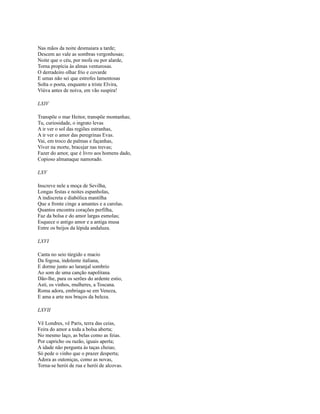 Nas mãos da noite desmaiara a tarde;
Descem ao vale as sombras vergonhosas;
Noite que o céu, por mofa ou por alarde,
Torna propícia às almas venturosas.
O derradeiro olhar frio e covarde
E umas não sei que estrofes lamentosas
Solta o poeta, enquanto a triste Elvira,
Viúva antes de noiva, em vão suspira!
LXIV
Transpõe o mar Heitor, transpõe montanhas;
Tu, curiosidade, o ingrato levas
A ir ver o sol das regiões estranhas,
A ir ver o amor das peregrinas Evas.
Vai, em troco de palmas e façanhas,
Viver na morte, bracejar nas trevas;
Fazer do amor, que é livro aos homens dado,
Copioso almanaque namorado.
LXV
Inscreve nele a moça de Sevilha,
Longas festas e noites espanholas,
A indiscreta e diabólica mantilha
Que a fronte cinge a amantes e a carolas.
Quantos encontra corações perfilha,
Faz da bolsa e do amor largas esmolas;
Esquece o antigo amor e a antiga musa
Entre os beijos da lépida andaluza.
LXVI
Canta no seio túrgido e macio
Da fogosa, indolente italiana,
E dorme junto ao laranjal sombrio
Ao som de uma canção napolitana.
Dão-lhe, para os serões do ardente estio,
Asti, os vinhos, mulheres, a Toscana.
Roma adora, embriaga-se em Veneza,
E ama a arte nos braços da beleza.
LXVII
Vê Londres, vê Paris, terra das ceias,
Feira do amor a toda a bolsa aberta;
No mesmo laço, as belas como as feias.
Por capricho ou razão, iguais aperta;
A idade não pergunta às taças cheias;
Só pede o vinho que o prazer desperta;
Adora as outoniças, como as novas,
Torna-se herói de rua e herói de alcovas.

 
