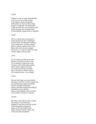 LXXIII
Chamas em vão as musas; deslembradas,
À tua voz os seus ouvidos cerram;
E nas páginas virgens, preparadas,
Pobre poeta, em vão teus olhos erram;
Nega-se a inspiração; nas despregadas
Cordas da velha lira, os sons que encerram
Inertes dormem; teus cansados dedos
Correm debalde; esquecem-lhe os segredos.
LXXIV
Ah! se a taça do amor e dos prazeres
Já não guarda licor que te embriague;
Se nem musas nem lânguidas mulheres
Têm coração que o teu desejo apague;
Busca a ciência, estuda a lei dos seres,
Que a mão divina tua dor esmague;
Entra em ti, vê o que és, observa em roda,
Escuta e palpa a natureza toda.
LXXV
Livros compra, um filósofo procura;
Resolve a criação, perscruta a vida;
Vê se espancas a longa noite escura
Em que a estéril razão andou metida;
Talvez aches a palma da ventura
No campo das ciências escondida.
Que a tua mente as ilusões esqueça:
Se o coração morreu, vive a cabeça!
LXXVI
Ora, por não brigar coos meus leitores,
Dos quais, conforme a curta ou longa vista,
Uns pertencem aos grupos novadores
Da fria comunhão materialista;
Outros, seguindo exemplo dos melhores,
Defendem a teoria idealista;
Outros, enfim fugindo armas extremas,
Vão curando por ambos os sistemas;
LXXVII
Direi que o nosso Heitor, após o estudo
Da natureza e suas harmonias,
(Opondo à consciência um forte escudo
Contra divagações e fantasias);
Depois de ter aprofundado tudo,
Planta, homem, estrelas, noites, dias,
Achou esta lição inesperada:

 