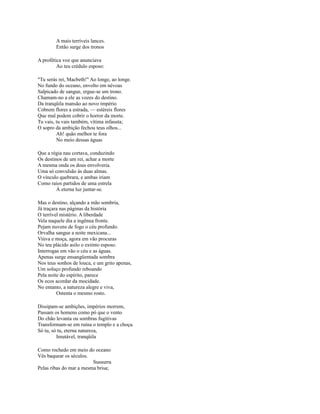 A mais terríveis lances.
Então surge dos tronos
A profética voz que anunciava
Ao teu crédulo esposo:
"Tu serás rei, Macbeth!" Ao longe, ao longe.
No fundo do oceano, envolto em névoas
Salpicado de sangue, ergue-se um trono.
Chamam-no a ele as vozes do destino.
Da tranqüila mansão ao novo império
Cobrem flores a estrada, — estéreis flores
Que mal podem cobrir o horror da morte.
Tu vais, tu vais também, vítima infausta;
O sopro da ambição fechou teus olhos...
Ah! quão melhor te fora
No meio dessas águas
Que a régia nau cortava, conduzindo
Os destinos de um rei, achar a morte
A mesma onda os dous envolveria.
Uma só convulsão às duas almas.
O vínculo quebrara, e ambas iriam
Como raios partidos de uma estrela
À eterna luz juntar-se.
Mas o destino, alçando a mão sombria,
Já traçara nas páginas da história
O terrível mistério. A liberdade
Vela naquele dia a ingênua fronte.
Pejam nuvens de fogo o céu profundo.
Orvalha sangue a noite mexicana...
Viúva e moça, agora em vão procuras
No teu plácido asilo o extinto esposo.
Interrogas em vão o céu e as águas.
Apenas surge ensangüentada sombra
Nos teus sonhos de louca, e um grito apenas,
Um soluço profundo reboando
Pela noite do espírito, parece
Os ecos acordar da mocidade.
No entanto, a natureza alegre e viva,
Ostenta o mesmo rosto.
Dissipam-se ambições, impérios morrem,
Passam os homens como pó que o vento
Do chão levanta ou sombras fugitivas
Transformam-se em ruína o templo e a choça.
Só tu, só tu, eterna natureza,
Imutável, tranqüila
Como rochedo em meio do oceano
Vês baquear os séculos.
Sussurra
Pelas ribas do mar a mesma brisa;

 