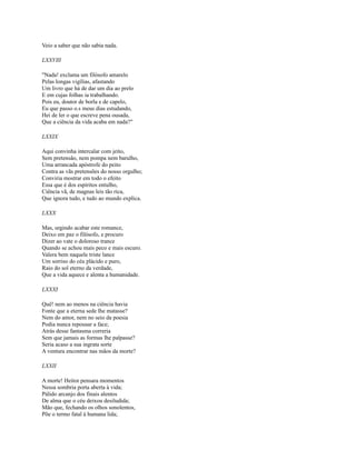 Veio a saber que não sabia nada.
LXXVIll
"Nada! exclama um filósofo amarelo
Pelas longas vigílias, afastando
Um livro que há de dar um dia ao prelo
E em cujas folhas ia trabalhando.
Pois eu, doutor de borla e de capelo,
Eu que passo o.s meus dias estudando,
Hei de ler o que escreve pena ousada,
Que a ciência da vida acaba em nada?"
LXXIX
Aqui convinha intercalar com jeito,
Sem pretensão, nem pompa nem barulho,
Uma arrancada apóstrofe do peito
Contra as vãs pretensões do nosso orgulho;
Conviria mostrar em todo o efeito
Essa que é dos espíritos entulho,
Ciência vã, de magnas leis tão rica,
Que ignora tudo, e tudo ao mundo explica.
LXXX
Mas, urgindo acabar este romance,
Deixo em paz o filósofo, e procuro
Dizer ao vate o doloroso trance
Quando se achou mais peco e mais escuro.
Valera bem naquele triste lance
Um sorriso do céu plácido e puro,
Raio do sol eterno da verdade,
Que a vida aquece e alenta a humanidade.
LXXXI
Quê! nem ao menos na ciência havia
Fonte que a eterna sede lhe matasse?
Nem do amor, nem no seio da poesia
Podia nunca repousar a face;
Atrás desse fantasma correria
Sem que jamais as formas lhe palpasse?
Seria acaso a sua ingrata sorte
A ventura encontrar nas mãos da morte?
LXXII
A morte! Heitor pensara momentos
Nessa sombria porta aberta à vida;
Pálido arcanjo dos finais alentos
De alma que o céu deixou desiludida;
Mão que, fechando os olhos sonolentos,
Põe o termo fatal à humana lida;

 
