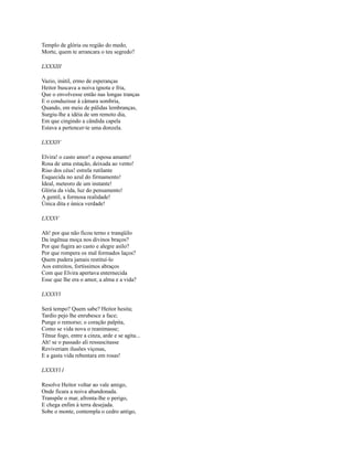 Templo de glória ou região do medo,
Morte, quem te arrancara o teu segredo?
LXXXIII
Vazio, inútil, ermo de esperanças
Heitor buscava a noiva ignota e fria,
Que o envolvesse então nas longas tranças
E o conduzisse à câmara sombria,
Quando, em meio de pálidas lembranças,
Surgiu-lhe a idéia de um remoto dia,
Em que cingindo a cândida capela
Estava a pertencer-te uma donzela.
LXXXIV
Elvira! o casto amor! a esposa amante!
Rosa de uma estação, deixada ao vento!
Riso dos céus! estrela rutilante
Esquecida no azul do firmamento!
Ideal, meteoro de um instante!
Glória da vida, luz do pensamento!
A gentil, a formosa realidade!
Única dita e única verdade!
LXXXV
Ah! por que não ficou terno e tranqüilo
Da ingênua moça nos divinos braços?
Por que fugira ao casto e alegre asilo?
Por que rompera os mal formados laços?
Quem pudera jamais restituí-lo
Aos estreitos, fortíssimos abraços
Com que Elvira apertava enternecida
Esse que lhe era o amor, a alma e a vida?
LXXXVl
Será tempo? Quem sabe? Heitor hesita;
Tardio pejo lhe enrubesce a face;
Punge o remorso; o coração palpita,
Como se vida nova o reanimasse;
Tênue fogo, entre a cinza, arde e se agita...
Ah! se o passado ali ressuscitasse
Reviveriam ilusões viçosas,
E a gasta vida rebentara em rosas!
LXXXVl l
Resolve Heitor voltar ao vale amigo,
Onde ficara a noiva abandonada.
Transpõe o mar, afronta-lhe o perigo,
E chega enfim à terra desejada.
Sobe o monte, contempla o cedro antigo,

 