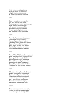 Triste sorriso o rosto lhe animava,
Como um raio de lua entre ruínas.
Alegria infantil, tristeza austera,
O inverno torvo, a alegre primavera!
XCIII
Desce o poeta, desce, e preso, e fito
Nos belos olhos do gentil infante,
Treme, comprime o peito. . . e após um grito
Corre alegre, exaltado e delirante.
Ah! se jamais as vozes do infinito
Podem sair de um coração amante.
Teve-as aquele... lágrimas sentidas
Lhe inundaram as faces ressequidas!
XCIV
"Meu filho!" exclama, e súbito parando
Ante o grupo ajoelha o libertino;
Geme, soluça, em lágrimas beijando
As mãos do velho e as tranças do menino.
Ergue-se Antero, e frio e venerando,
Olhos no céu, exclama: "Que destino!
Murchar-lhe, viva, a rosa da ventura;
Morta, insultar-lhe a paz da sepultura!"
XCV
"Morta!'' "Sim!" "Ah! senhor! se arrependido
Posso alcançar perdão, se com meus prantos
Posso apiedar-lhe o coração ferido
Por tanta mágoa e longos desencantos;
Se este infante, entre lágrimas nascido,
Pode influir-me os seus afetos santos...
É meu filho, não é? perdão lhe imploro!
Veja senhor! eu sofro, eu creio, eu choro!"
XCVI
Olha-o com frio orgulho o velho honrado;
Depois, fugindo àquela cena estranha,
Entra em casa. O poeta, acabrunhado,
Sobe outra vez a encosta da montanha;
Ao cimo chega, e desce o oposto lado
Que a vaga azul entre soluços banha.
Como fria ironia a tantas mágoas,
Batia o sol de chapa sobre as águas.
XCVll
Pouco tempo depois ouviu-se um grito,
Som de um corpo nas águas resvalado;
À flor das vagas veio um corpo aflito...

 