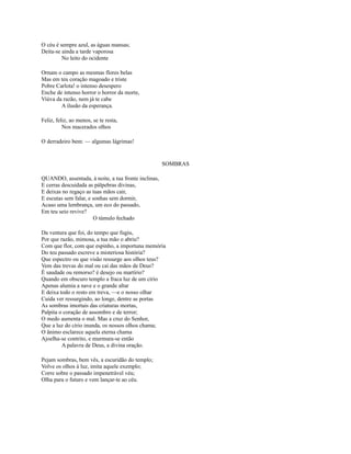 O céu é sempre azul, as águas mansas;
Deita-se ainda a tarde vaporosa
No leito do ocidente
Ornam o campo as mesmas flores belas
Mas em teu coração magoado e triste
Pobre Carlota! o intenso desespero
Enche de intenso horror o horror da morte,
Viúva da razão, nem já te cabe
A ilusão da esperança.
Feliz, feliz, ao menos, se te resta,
Nos macerados olhos
O derradeiro bem: — algumas lágrimas!

SOMBRAS
QUANDO, assentada, à noite, a tua fronte inclinas,
E cerras descuidada as pálpebras divinas,
E deixas no regaço as tuas mãos cair,
E escutas sem falar, e sonhas sem dormir,
Acaso uma lembrança, um eco do passado,
Em teu seio revive?
O túmulo fechado
Da ventura que foi, do tempo que fugiu,
Por que razão, mimosa, a tua mão o abriu?
Com que flor, com que espinho, a importuna memória
Do teu passado escreve a misteriosa história?
Que espectro ou que visão ressurge aos olhos teus?
Vem das trevas do mal ou cai das mãos de Deus?
É saudade ou remorso? é desejo ou martírio?
Quando em obscuro templo a fraca luz de um círio
Apenas alumia a nave e o grande altar
E deixa todo o resto em treva, —e o nosso olhar
Cuida ver ressurgindo, ao longe, dentre as portas
As sombras imortais das criaturas mortas,
Palpita o coração de assombro e de terror;
O medo aumenta o mal. Mas a cruz do Senhor,
Que a luz do círio inunda, os nossos olhos chama;
O ânimo esclarece aquela eterna chama
Ajoelha-se contrito, e murmura-se então
A palavra de Deus, a divina oração.
Pejam sombras, bem vês, a escuridão do templo;
Volve os olhos à luz, imita aquele exemplo;
Corre sobre o passado impenetrável véu;
Olha para o futuro e vem lançar-te ao céu.

 