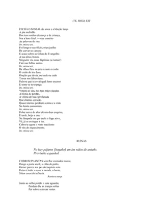 ITE, MISSA EST
FECHA O MISSAL do amor e a bênção lança
À pia multidão
Dos teus sonhos de moço e de criança,
Soa a hora fatal. —reza contrito
As palavras do rito:
Ite, missa est.
Foi longo o sacrifício; o teu joelho
De curvar-se cansou:
E acaso sobre as folhas do Evangelho
A tua alma chorou.
Ninguém viu essas lágrimas (ai tantas!)
Cair nas folhas santas.
Ite, missa est.
De olhos fitos no céu rezaste o credo
O credo do teu deus;
Oração que devia, ou tarde ou cedo
Travar nos lábios teus;
Palavra que se esvai qual fumo escasso
E some-se no espaço.
Ite, missa est.
Votaste ao céu, nas tuas mãos alçadas
A hóstia do perdão,
A vítima divina e profanada
Que chamas coração.
Quase inteiras perdeste a alma e a vida
Na hóstia consumida.
Ite, missa est.
Pobre servo do altar de um deus esquivo,
É tarde, beija a cruz
Na lâmpada em que ardia o fogo ativo,
Vê, já se extingue a luz.
Cubra-te agora o rosto macilento
O véu do esquecimento.
Ite, missa est.

RUÍNAS

No hay pájaros [hogaño] em los nidos de antaño.
Provérbio espanhol
COBREM PLANTAS sem flor crestados muros;
Range a porta anciã; o chão de pedra
Gemer parece aos pés do inquieto vate.
Ruína é tudo: a casa, a escada, o horto,
Sítios caros da infância.
Austera moça
Junto ao velho portão o vate aguarda;
Pendem-lhe as tranças soltas
Por sobre as roxas vestes

 