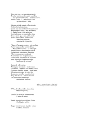 Risos não tem, e em seu magoado gesto
Transluz não sei que dor oculta aos olhos,
— Dor que à face não vem, — medrosa e casta
Intima e funda; — e dos cerrados cílios
Se uma discreta e muda
Lágrima cai, não murcha a flor do rosto
Melancolia tácita e serena,
Que os ecos não acorda em seus queixumes
Respira aquele rosto. A mão lhe estende
O abatido poeta. Ei-los percorrem
Com tardo passo os relembrados sítios,
Ermos depois que a mão da fria morte
Tantas almas colhera. Desmaiavam,
Nos serros do poente.
Aos rosas do crepúsculo.
"Quem és? pergunta o vate; o solo que foge
No teu languido olhar um raio deixa;
— Raio quebrado e frio: — o vento agita
Tímido e frouxo as tuas longas tranças.
Conhecem-te estas pedras; das ruínas
Alma errante pareces condenada
A contemplar teus insepultos ossos.
Conhecem-te estas árvores. E eu mesmo
Sinto não sei que vaga e amortecida
Lembrança de teu rosto."
Desceu de todo a noite,
Pelo espaço arrastando o manto escuro
Que a loura Vésper nos seus ombros castos,
Como um diamante, prende. Longas horas
Silenciosas correram. No outro dia,
Quando as vermelhas rosas do oriente
Ao já próximo sol a estrada ornavam,
Das ruínas saíam lentamente
Duas pálidas sombras...

MUSA DOS OLHOS VERDES
MUSA dos olhos verdes, musa alada,
Ó divina esperança,
Consolo do ancião no extremo alento,
E sonho da criança;
Tu que junto do berço o infante cinges
Cos fúlgidos cabelos
Tu que transformas em dourados sonhos
Sombrios pesadelos;

 