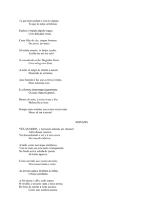 Tu que fazes pulsar o seio às virgens;
Tu que às mães carinhosas
Enches o brando, tépido regaço
Com delicadas rosas;
Casta filha do céu, virgem formosa
Do eterno devaneio
Sê minha amante, os beijos recebe,
Acolhe-me em teu seio!
Já cansada de encher lânguidas flores
Com as lágrimas frias,
A noite vê surgir do oriente a aurora
Dourando as serranias.
Asas batendo à luz que as trevas rompe,
Piam noturnas aves.
E a floresta interrompe alegremente
Os seus silêncios graves.
Dentro de mim, a noite escura e fria
Melancólica chora
Rompe estas sombras que o meu ser povoam
Musa, sê tua a aurora!

NOIVADO
VÊS, QUERIDA, o horizonte ardendo em chamas?
Além desses outeiros
Vai descambando o sol, e à terra envia
Os raios derradeiros;
A tarde, como noiva que enrubesce,
Traz no rosto um véu mole e transparente;
No fundo azul a estrela do poente
Já tímida aparece.
Como um bafo suavíssimo da noite,
Vem sussurrando o vento.
As árvores agita e imprime às folhas
O beijo sonolento.
A flor ajeita o cálix: cedo espera
O orvalho, e entanto exala o doce aroma;
Do leito do oriente a noite assoma;
Como uma sombra austera.

 