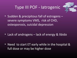 Type III POF - Iatrogenic
• Sudden & precipitous fall of estrogens –
severe symptoms VMS, risk of CHD,
osteoporosis, suicidal depression
• Lack of androgens – lack of energy & libido
• Need to start ET early while in the hospital &
full dose or may be higher dose
 