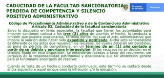 CADUCIDAD DE LA FACULTAD SANCIONATORIA,
PERDIDA DE COMPETENCIA Y SILENCIO
POSITIVO ADMINISTRATIVO
Código de Procedimiento Administrativo y de lo Contencioso Administrativo
Artículo 52. Caducidad de la facultad sancionatoria
Salvo lo dispuesto en leyes especiales, la facultad que tienen las autoridades para
imponer sanciones caduca a los tres (3) años de ocurrido el hecho, la conducta u
omisión que pudiere ocasionarlas, término dentro del cual el acto administrativo que
impone la sanción debe haber sido expedido y notificado. Dicho acto sancionatorio
es diferente de los actos que resuelven los recursos, los cuales deberán ser decididos,
so pena de pérdida de competencia, en un término de un (1) año contado a
partir de su debida y oportuna interposición. Si los recursos no se deciden en el
término fijado en esta disposición, se entenderán fallados a favor del recurrente, sin
perjuicio de la responsabilidad patrimonial y disciplinaria que tal abstención genere
para el funcionario encargado de resolver.
Cuando se trate de un hecho o conducta continuada, este término se contará desde
el día siguiente a aquel en que cesó la infracción y/o la ejecución.
 
