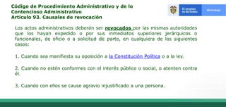 Código de Procedimiento Administrativo y de lo
Contencioso Administrativo
Artículo 93. Causales de revocación
Los actos administrativos deberán ser revocados por las mismas autoridades
que los hayan expedido o por sus inmediatos superiores jerárquicos o
funcionales, de oficio o a solicitud de parte, en cualquiera de los siguientes
casos:
1. Cuando sea manifiesta su oposición a la Constitución Política o a la ley.
2. Cuando no estén conformes con el interés público o social, o atenten contra
él.
3. Cuando con ellos se cause agravio injustificado a una persona.
 