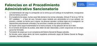 1. La fundamentación del cargo no corresponde con la norma que se le atribuye el incumplimiento, incongruencia
entre los hechos y la norma.
2. En el acápite de los cargos, muchas veces falta claridad en las normas vulneradas. (Artículo 47 de la Ley 1437 de
2011 establece: “... si fuere del caso, formulará cargos mediante acto administrativo en el que señalará, con
precisión y claridad, los hechos que lo originan, las personas naturales o jurídicas objeto de la investigación, las
disposiciones presuntamente vulneradas y las sanciones o medidas que serian procedentes...”)
3. Se imputan varios cargos fundamentados en la misma conducta, no hay aplicación del non bis in idem.
4. En el momento del decreto de pruebas, estas deben de estar relacionadas y existir congruencias con los cargos
que se han formulado.
5. Formulación de cargos que no son competencia del Sistema General de Riesgos Laborales.
6. Se formulan varios cargos dentro del mismo expediente combinando cargos del Sistema General de Riesgos
Laborales y Normas Laborales.
Falencias en el Procedimiento
Administrativo Sancionatorio
 