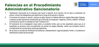 7. Clasificación equivocada de la empresa para hacer la tasación de la sanción. No se hace la verificación de
activos, número de trabajadores para determinar el rango de la sanción a imponer .
8. Al momento de imponer la sanción, siempre se debe imponer en Salarios Mínimos Legales Mensuales Vigentes,
y además se debe atender los lineamientos de la Dirección de Inspección, Vigilancia, Control y Gestión Territorial,
convirtiendo la sanción a Unidades de Valor Tributario UVT.
9. El fundamento de la investigación recae sobre un accidente mortal, pero se han presentado casos que en el
expediente se sanciona como incumplimiento de normas de riesgos laborales, siendo que accidente mortal e
incumplimiento de normas tienen sanciones específicas.
10. No se hace la consulta del Certificado de Existencia y Representación Legal actualizado, frente a la existencia e
identificación exacta del sancionado.
Falencias en el Procedimiento
Administrativo Sancionatorio
 