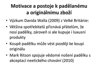 Motivace a postoje k padělanému
        a originálnímu zboží
• Výzkum Davida Walla (2009) z Velké Británie:
• Většina spotřebitelů přiznává přátelům, že
  nosí padělky, zároveň si ale kupuje i luxusní
  produkty
• Koupě padělku může vést později ke koupi
  originálu
• Mark Ritson spojuje vědomé nošení padělku s
  akceptací neetického chování (2010)
 