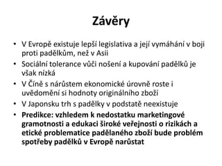 Závěry
• V Evropě existuje lepší legislativa a její vymáhání v boji
  proti padělkům, než v Asii
• Sociální tolerance vůči nošení a kupování padělků je
  však nízká
• V Číně s nárůstem ekonomické úrovně roste i
  uvědomění si hodnoty originálního zboží
• V Japonsku trh s padělky v podstatě neexistuje
• Predikce: vzhledem k nedostatku marketingové
  gramotnosti a edukaci široké veřejnosti o rizikách a
  etické problematice padělaného zboží bude problém
  spotřeby padělků v Evropě narůstat
 