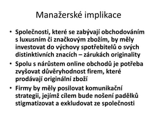 Manažerské implikace
• Společnosti, které se zabývají obchodováním
  s luxusním či značkovým zbožím, by měly
  investovat do výchovy spotřebitelů o svých
  distinktivních znacích – zárukách originality
• Spolu s nárůstem online obchodů je potřeba
  zvyšovat důvěryhodnost firem, které
  prodávají originální zboží
• Firmy by měly posilovat komunikační
  strategii, jejímž cílem bude nošení padělků
  stigmatizovat a exkludovat ze společnosti
 