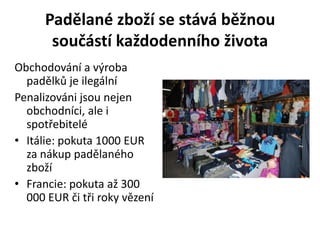 Padělané zboží se stává běžnou
       součástí každodenního života
Obchodování a výroba
  padělků je ilegální
Penalizováni jsou nejen
  obchodníci, ale i
  spotřebitelé
• Itálie: pokuta 1000 EUR
  za nákup padělaného
  zboží
• Francie: pokuta až 300
  000 EUR či tři roky vězení
 