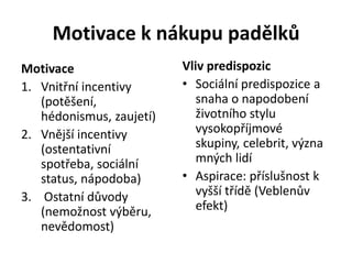 Motivace k nákupu padělků
Motivace                  Vliv predispozic
1. Vnitřní incentivy      • Sociální predispozice a
   (potěšení,                snaha o napodobení
   hédonismus, zaujetí)      životního stylu
2. Vnější incentivy          vysokopříjmové
   (ostentativní             skupiny, celebrit, význa
   spotřeba, sociální        mných lidí
   status, nápodoba)      • Aspirace: příslušnost k
3. Ostatní důvody            vyšší třídě (Veblenův
   (nemožnost výběru,        efekt)
   nevědomost)
 