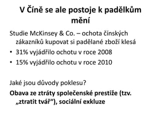 V Číně se ale postoje k padělkům
                  mění
Studie McKinsey & Co. – ochota čínských
  zákazníků kupovat si padělané zboží klesá
• 31% vyjádřilo ochotu v roce 2008
• 15% vyjádřilo ochotu v roce 2010

Jaké jsou důvody poklesu?
Obava ze ztráty společenské prestiže (tzv.
  „ztratit tvář“), sociální exkluze
 