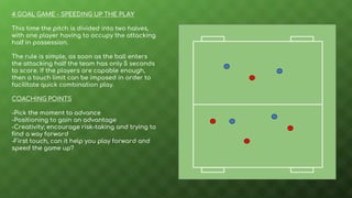 4 GOAL GAME - SPEEDING UP THE PLAY
This time the pitch is divided into two halves,
with one player having to occupy the attacking
half in possession.
The rule is simple, as soon as the ball enters
the attacking half the team has only 5 seconds
to score. If the players are capable enough,
then a touch limit can be imposed in order to
facilitate quick combination play.
COACHING POINTS
-Pick the moment to advance
-Positioning to gain an advantage
-Creativity; encourage risk-taking and trying to
find a way forward
-First touch, can it help you play forward and
speed the game up?
 
