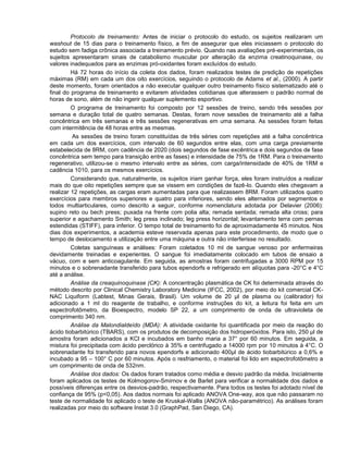 Protocolo de treinamento: Antes de iniciar o protocolo do estudo, os sujeitos realizaram um washout de 15 dias para o treinamento físico, a fim de assegurar que eles iniciassem o protocolo do estudo sem fadiga crônica associada a treinamento prévio. Quando nas avaliações pré-experimentais, os sujeitos apresentaram sinais de catabolismo muscular por alteração da enzima creatinoquinase, ou valores inadequados para as enzimas pró-oxidantes foram excluídos do estudo. 
Há 72 horas do início da coleta dos dados, foram realizados testes de predição de repetições máximas (RM) em cada um dos oito exercícios, seguindo o protocolo de Adams et al., (2000). A partir deste momento, foram orientados a não executar qualquer outro treinamento físico sistematizado até o final do programa de treinamento e evitarem atividades cotidianas que alterassem o padrão normal de horas de sono, além de não ingerir qualquer suplemento esportivo. 
O programa de treinamento foi composto por 12 sessões de treino, sendo três sessões por semana e duração total de quatro semanas. Destas, foram nove sessões de treinamento até a falha concêntrica em três semanas e três sessões regenerativas em uma semana. As sessões foram feitas com intermitência de 48 horas entre as mesmas. 
As sessões de treino foram constituídas de três séries com repetições até a falha concêntrica em cada um dos exercícios, com intervalo de 60 segundos entre elas, com uma carga previamente estabelecida de 8RM, com cadência de 2020 (dois segundos de fase excêntrica e dois segundos de fase concêntrica sem tempo para transição entre as fases) e intensidade de 75% de 1RM. Para o treinamento regenerativo, utilizou-se o mesmo intervalo entre as séries, com carga/intensidade de 40% de 1RM e cadência 1010, para os mesmos exercícios. 
Considerando que, naturalmente, os sujeitos iriam ganhar força, eles foram instruídos a realizar mais do que oito repetições sempre que se vissem em condições de fazê-lo. Quando eles chegavam a realizar 12 repetições, as cargas eram aumentadas para que realizassem 8RM. Foram utilizados quatro exercícios para membros superiores e quatro para inferiores, sendo eles alternados por segmentos e todos multiarticulares, como descrito a seguir, conforme nomenclatura adotada por Delavier (2006): supino reto ou bech press; puxada na frente com polia alta; remada sentada; remada alta cross; para superior e agachamento Smith; leg press inclinado; leg press horizontal; levantamento terra com pernas estendidas (STIFF), para inferior. O tempo total de treinamento foi de aproximadamente 45 minutos. Nos dias dos experimentos, a academia esteve reservada apenas para este procedimento, de modo que o tempo de deslocamento e utilização entre uma máquina e outra não interferisse no resultado. 
Coletas sanguíneas e análises: Foram coletados 10 ml de sangue venoso por enfermeiras devidamente treinadas e experientes. O sangue foi imediatamente colocado em tubos de ensaio a vácuo, com e sem anticoagulante. Em seguida, as amostras foram centrifugadas a 3000 RPM por 15 minutos e o sobrenadante transferido para tubos ependorfs e refrigerado em alíquotas para -20°C e 4°C até a análise. 
Análise da creaquinoquinase (CK): A concentração plasmática de CK foi determinada através do método descrito por Clinical Chemistry Laboratory Medicine (IFCC, 2002), por meio do kit comercial CK- NAC Liquiform (Labtest, Minas Gerais, Brasil). Um volume de 20 μl de plasma ou (calibrador) foi adicionado a 1 ml do reagente de trabalho, e conforme instruções do kit, a leitura foi feita em um espectrofotômetro, da Bioespectro, modelo SP 22, a um comprimento de onda de ultravioleta de comprimento 340 nm. 
Análise da Malondialdeído (MDA): A atividade oxidante foi quantificada por meio da reação do ácido tiobarbitúrico (TBARS), com os produtos de decomposição dos hidroperóxidos. Para isto, 250 μl de amostra foram adicionados a KCl e incubados em banho maria a 37° por 60 minutos. Em seguida, a mistura foi precipitada com ácido perclórico à 35% e centrifugado a 14000 rpm por 10 minutos à 4°C. O sobrenadante foi transferido para novos ependorfs e adicionado 400μl de ácido tiobarbitúrico a 0,6% e incubado a 95 – 100° C por 60 minutos. Após o resfriamento, o material foi lido em espectrofotômetro a um comprimento de onda de 532nm. 
Análise dos dados: Os dados foram tratados como média e desvio padrão da média. Inicialmente foram aplicados os testes de Kolmogorov-Smirnov e de Barlet para verificar a normalidade dos dados e possíveis diferenças entre os desvios-padrão, respectivamente. Para todos os testes foi adotado nível de confiança de 95% (p<0,05). Aos dados normais foi aplicado ANOVA One-way, aos que não passaram no teste de normalidade foi aplicado o teste de Kruskal-Wallis (ANOVA não-paramétrico). As análises foram realizadas por meio do software Instat 3.0 (GraphPad, San Diego, CA).  