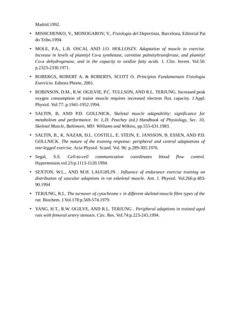 Madrid.1992. 
• MISHCHENKO, V., MONOGAROV, V., Fisiologia del Deportista, Barcelona, Editorial Pai 
do Tribo.1994. 
• MOLE, P.A., L.B. OSCAI, AND J.O. HOLLOSZY. Adaptation of muscle to exercise. 
Increase in levels of plamityl Co-a synthetase, carnitine palmityltransferase, and plamityl 
Co-a dehydrogenase, and in the capacity to oxidize fatty acids. J. Clin. Invest. Vol.50: 
p.2323-2330.1971. 
• ROBERGS, ROBERT A. & ROBERTS, SCOTT O. Princípios Fundamentais Fisiologia 
Exercício. Editora Phorte, 2001. 
• ROBINSON, D.M., R.W. OGILVIE, P.C. TULLSON, AND R.L. TERJUNG. Increased peak 
oxygen consumption of traine muscle requires increased electron flux capacity. J.Appl. 
Physiol. Vol.77: p.1941-1952.1994. 
• SALTIN, B, AND P.D. GOLLNICK. Skeletal muscle adaptability: significance for 
metabolism and performance. In: L.D. Peachey (ed.) Handbook of Physiology, Sec. 10, 
Skeletal Muscle, Baltimore, MD: Williams and Wilkins, pp.555-631.1983. 
• SALTIN, B., K. NAZAR, D.L. COSTILL, E. STEIN, E. JANSSON, B. ESSEN, AND P.D. 
GOLLNICK. The nature of the training response: peripheral and central adaptations of 
one-legged exercise. Acta Physiol. Scand. Vol. 96: p.289-305.1976. 
• Segal, S.S. Cell-to-cell communication coordinates blood flow control. 
Hypertension.vol.23:p.1113-1120.1994. 
• SEXTON, W.L., AND M.H. LAUGHLIN . Influence of endurance exercise training on 
distribution of vascular adaptions in rat eskeletal muscle. Am. J. Physiol. Vol.266:p.483- 
90.1994 
• TERJUNG, R.L. The turnover of cytochrome c in different skeletal-muscle fibre types of the 
rat. Biochem. J.Vol.178:p.569-574.1979. 
• YANG, H.T., R.W. OGILVE, AND R.L. TERJUNG . Peripheral adaptions in trained aged 
rats with femoral artery stenosis. Circ. Res. Vol.74:p.223-243.1994. 
