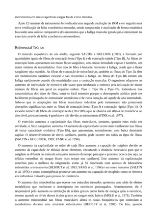 movimentos em suas respectivas cargas foi de cinco minutos. 
Após 12 semanas de treinamento foi realizada uma segunda avaliação de 1RM e em seguida uma 
nova verificação da falha concêntrica muscular, sendo comparadas e analisadas de forma estatística 
buscando uma análise comparativa dos momentos que a fadiga muscular gerada pela intensidade do 
exercício através da falha concêntrica momentânea. 
Referencial Teórico 
O músculo esquelético de um adulto, segundo SALTIN e GOLLNIK (1983), é formado por 
quantidades iguais de fibras de contração lenta (Tipo I) e de contração rápida (Tipo II). As fibras de 
contração lenta apresentam um maior fluxo sangüíneo, uma maior densidade capilar e também, um 
maior número de mitocôndrias. Este tipo de fibra é bastante resistente à fadiga, desde que o fluxo 
sangüíneo seja mantido. As fibras de contração de mitocôndrias, também as fibras do Tipo IIa têm 
um metabolismo oxidativo elevado e são resistentes à fadiga. As fibras do Tipo IIb entram em 
fadiga rapidamente quando são requisitadas para a contração muscular. O organismo adapta-se ao 
aumento de intensidade de exercício (de suave para moderado a intenso) pela utilização de maior 
número de fibras em geral na seguinte ordem: Tipo I, Tipo IIa e Tipo IIb. Sabendo-se das 
características dos tipos de fibra, torna-se fácil entender porque o desempenho atlético pode ser 
facilmente prolongado de intensidade submáxima e de curta duração até aquele de alta intensidade. 
Sabe-se que as adaptações das fibras musculares induzidas pelo treinamento não promovem 
alterações significativas entre as fibras de contração lenta (Tipo I) e contração rápida (Tipo II). O 
elevado número de fibras de contração lenta (70 a 90%) que se observa em atletas de resistência de 
alto nível, provavelmente, é genético e não devido ao treinamento (FINK et al, 1977). 
O exercício aumenta a capilaridade das fibras musculares, portanto, quando estas estão em 
atividade, o fluxo sanguíneo aumenta. O aumento da capilaridade ocorre mais facilmente nas fibras 
de baixa capacidade oxidativa (Tipo IIb), que apresentam, normalmente, uma baixa densidade 
capilar. O desenvolvimento de novos capilares, porém, pode ocorrer em todos os tipos de fibras 
(SALTIN e GOLLNICK, 1983; YANG et al, 1994). 
O aumento da capilaridade ao redor de cada fibra aumenta a captação de oxigênio devido ao 
aumento da capacidade de difusão desse elemento, encurtando a distância necessária para que o 
oxigênio se difunda no músculo e/ou pelo aumento do tempo para que o processo ocorra (ou seja, as 
células vermelhas do sangue ficam mais tempo nos capilares). Este aumento da capilarização 
contribui para a melhora da oxigenação, como já foi observado com animais de laboratório 
submetidos a treinamento (BEBOUT et al, 1993; YANG et al, 1994) e em seres humanos (SALTIN 
et al, 1976) e como conseqüência promove um aumento na captação de oxigênio como se observa 
em indivíduos treinados para provas de resistência. 
O aumento das mitocôndrias que ocorre nos músculos treinados apresenta uma série de efeitos 
metabólicos que melhoram o desempenho em exercícios prolongados. Primeiramente, ele é 
responsável pelo aumento na utilização de ácidos graxos como fonte de energia após o exercício, 
mesmo quando os níveis desses ácidos graxos no sangue estão baixos (MOLE et al, 1971). Também 
o aumento mitocondrial nas fibras musculares altera os sinais bioquímicos que controlam o 
metabolismo durante uma atividade sub-máxima (DUDLEY et al, 1987). De fato, quando 
 