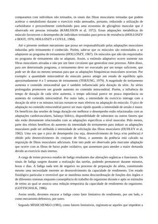 comparamos com indivíduos não treinados, os sinais das fibras musculares treinadas que podem 
acelerar o metabolismo durante o exercício estão atenuados, portanto, reduzindo a utilização de 
carboidratos e provavelmente contribuindo para uma economia de glicogênio muscular que é 
observado em pessoas treinadas (KARLSSON et al, 1972). Essas adaptações metabólicas do 
músculo favorecem o desempenho de indivíduos treinados para provas de resistência (HOLLOSZY 
e BOOT, 1976; HOLLOSZY e COYLE, 1984). 
Até o presente nenhum mecanismo que possa ser responsabilizado pelas adaptações musculares 
induzidas pelo treinamento é conhecido. Porém, sabe-se que os músculos são estimulados a se 
adaptarem ao programa de treinamento (HOLLOSZY, 1967). Os músculos que não são requisitados 
no programa de treinamento não se adaptam. Assim, o estímulo adaptativo ocorre somente nas 
fibras musculares ativadas e não por um fator circulante que generalize esse processo. Além disso, 
para um determinado programa, o treinamento deve ser executado por um tempo suficiente, que 
pode ser de dias ou mesmo semanas para que as adaptações bioquímicas musculares ocorram. Por 
exemplo: a quantidade mitocondrial do músculo parece atingir um estado de equilíbrio após 
aproximadamente 4 a 5 semanas de treinamento (TERJUNG, 1979). A magnitude do treinamento 
aumenta o conteúdo mitocondrial que é também influenciado pela duração da série. As séries 
prolongadas promovem um grande aumento no conteúdo mitocondrial. Porém, a influência do 
tempo de duração de cada série aumenta, o tempo adicional parece ter pouca importância no 
aumento do conteúdo mitocondrial. Por outro lado, a intensidade do exercício interage com a 
duração da série e os minutos iniciais tornam-se mais efetivos na adaptação do músculo. O pico de 
adaptação no conteúdo mitocondrial parece ser mais rápido quando a intensidade de sessão é maior. 
Os benefícios das sessões de longa duração em melhorar o desempenho estão relacionadas com as 
adaptações cardiovasculares, balanço hídrico, disponibilidade de substratos ou outros fatores que 
não estão diretamente relacionados com as adaptações específicas a nível muscular. Pelo menos, 
parte dos efeitos benéficos do aumento da intensidade do treinamento para induzir as adaptações 
musculares pode ser atribuído à intensidade de solicitação das fibras musculares (DUDLEY et al, 
1982). Uma vez que o pico de desempenho (ou seja, desenvolvimento de força e/ou potência) é 
obtido pelo desenvolvimento do conjunto de fibras, o aumento da potência está calcado na 
requisição de fibras musculares adicionais. Este tato pode ser observado pela marcante adaptação 
que ocorre com as fibras de baixo poder oxidativo, que aumentam para atender a maior demanda 
devido ao exercício mais intenso. 
A carga de treino provoca estados de fadiga resultantes das alterações orgânicas e funcionais. Os 
sinais de fadiga surgem durante a realização das tarefas, podendo permanecer durante minutos, 
horas e dias. A fadiga nada tem de negativo no processo de preparação do atleta, constituindo 
mesmo uma necessidade inerente ao desenvolvimento da capacidade de rendimento. Um estado 
fisiológico particular e reversível que se manifesta numa descoordenação de funções dos órgãos e 
de diferentes sistemas enquanto conseqüência do trabalho do organismo durante e após os estímulos 
de treino ao qual se associa uma redução temporária da capacidade de rendimento do organismo. 
(GOTTSCHALK, 1986). 
Assim sendo, devemos encarar a fadiga como fator limitativo do rendimento, por um lado, e 
como mecanismo defensivo, por outro. 
Segundo MISHCHENKO (1985), como fatores limitativos, registram-se aqueles que impedem a 
 