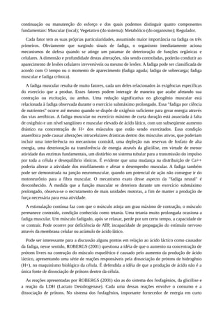 continuação ou manutenção do esforço e dos quais podemos distinguir quatro componentes 
fundamentais: Muscular (local); Vegetativo (do sistema); Metabólico (do organismo); Regulador. 
Cada fator tem as suas próprias particularidades, assumindo maior importância na fadiga os três 
primeiros. Obviamente que surgindo sinais de fadiga, o organismo imediatamente aciona 
mecanismos de defesa quando se atinge um patamar de deterioração de funções orgânicas e 
celulares. A dimensão e profundidade destas alterações, não sendo controladas, poderão conduzir ao 
aparecimento de lesões celulares irreversíveis ou mesmo de lesões. A fadiga pode ser classificada de 
acordo com O tempo ou o momento de aparecimento (fadiga aguda; fadiga de sobrecarga; fadiga 
muscular e fadiga crônica). 
A fadiga muscular resulta de muito fatores, cada um deles relacionados às exigências específicas 
do exercício que a produz. Esses fatores podem interagir de maneira que acabe afetando sua 
contração ou excitação, ou ambas. Uma redução significativa no glicogênio muscular está 
relacionada à fadiga observada durante o exercício submáximo prolongado. Essa "fadiga por ciência 
de nutrientes" ocorre até mesmo quando se dispõe de oxigênio suficiente para gerar energia através 
das vias aeróbicas. A fadiga muscular no exercício máximo de curta duração está associada à falta 
de oxigênio e um nível sangüíneo e muscular elevado de ácido lático, com um subseqüente aumento 
drástico na concentração de H+ dos músculos que estão sendo exercitados. Essa condição 
anaeróbica pode causar alterações intracelulares drásticas dentro dos músculos ativos, que poderiam 
incluir uma interferência no mecanismo contrátil, uma depleção nas reservas de fosfato de alta 
energia, uma deterioração na transferência de energia através da glicólise, em virtude de menor 
atividade das enzimas fundamentais, um distúrbio no sistema tubular para a transmissão do impulso 
por toda a célula e desequilíbrio iônicos. É evidente que uma mudança na distribuição de Ca++ 
poderia alterar a atividade dos miofilamento e afetar o desempenho muscular. A fadiga também 
pode ser demonstrada na junção neuromuscular, quando um potencial de ação não consegue ir do 
motoneurônio para a fibra muscular. O mecanismo exato desse aspecto da "fadiga neural" é 
desconhecido. À medida que a função muscular se deteriora durante um exercício submáximo 
prolongado, observa-se o recrutamento de mais unidades motoras, a fim de manter a produção de 
força necessária para essa atividade. 
A estimulação contínua faz com que o músculo atinja um grau máximo de contração, o músculo 
permanece contraído, condição conhecida como tetania. Uma tetania muito prolongada ocasiona a 
fadiga muscular. Um músculo fadigado, após se relaxar, perde por um certo tempo, a capacidade de 
se contrair. Pode ocorrer por deficiência de ATP, incapacidade de propagação do estímulo nervoso 
através da membrana celular ou acúmulo de ácido lático. 
Pode ser interessante para a discussão alguns pontos em relação ao ácido láctico como causador 
da fadiga, nesse sentido, ROBERGS (2001) questiona a idéia de que o aumento na concentração de 
prótons livres na contração do músculo esquelético é causado pelo aumento da produção de ácido 
láctico, apresentando uma série de reações responsáveis pela dissociação de prótons de hidrogênio 
(H+), no maquinismo biológico da célula. É defendida a idéia de que a produção de ácido não é a 
única fonte de dissociação de prótons dentro da célula. 
As reações apresentadas por ROBERGS (2001) são as do sistema dos fosfagênios, da glicólise e 
a reação da LDH (Lactato Desidrogenase). Cada uma dessas reações envolve o consumo e a 
dissociação de prótons. No sistema dos fosfagênios, importante fornecedor de energia em curto 
 