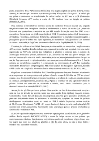 prazo, a ressíntese de ATP (Adenosina Trifosfato), pela reação acoplada de quebra da CP (Creatina 
Fosfato), é catalisada pela enzima CK (Creatina Quinase). A bioquímica da ração da CK indica que 
um próton é consumido na transferência do radical fosfato da CP para o ADP (Adenosina 
Difosfato), formando ATP. Assim, a reação da CK funciona como um tampão de prótons 
(ROBERGS, 2001). 
Para aumentar a intensidade do exercício acima das condições de estado estável, uma segunda 
reação do sistema dos fosfagênios também é incrementada, a reação da enzima AK (Adenilato 
Quinase), que proporciona a ressíntese de um ATP através da reação entre dois ADP, com a 
conseqüente formação de um AMP. A produção de AMP é importante, pois o AMP incrementa a 
atividade da Fosforilase, aumentando desta forma a glicogenólise. O resultado dessa estimulação é a 
produção de glicose-6-fosfato para suprir a glicólise, e o aumento do fluxo glicolítico. Esse aumento 
incrementa a dissociação de prótons e uma eventual diminuição do pH (ROBERGS, 2001). 
Essas reações refletem a inabilidade da respiração mitocondrial em ressintetizar completamente o 
ATP no citosol da célula. Estudos indicam que essa condição celular está associada com uma maior 
regeneração de ATP pelo sistema dos fosfagênios e glicólise, e coincide com o aumento da 
acumulação de lactato e prótons, diminuindo o pH. A hidrólise de ATP para prover energia a ser 
utilizada na contração muscular, resulta na dissociação de um próton pelo envolvimento da água na 
reação. Esse processo é o estímulo primário para aumentar o metabolismo energético. A função 
primária do metabolismo energético é a manutenção da concentração de ATP. Em moderadas 
intensidades de exercício, a regeneração de ATP pelos sistemas dos fosfagênios e glicólise, mantém 
o ATP celular até a respiração mitocondrial estar adequadamente estimulada (ROBERGS, 2001). 
Os prótons provenientes da hidrólise de ATP também podem ser lançados dentro da mitocôndria 
ou transportados via transportadores de prótons. Quando a taxa de hidrólise de ATP no citosol 
excede a taxa de mitocondrial para remover e/ou utilizar os produtos da reação, os produtos podem 
se acumular. Conseqüentemente, a hidrólise de ATP pode se constituir em uma significativa fonte de 
prótons durante um exercício de moderado a intenso, desta forma contribuindo para o 
desenvolvimento da acidose (ROBERGS, 2001). 
As reações da glicólise produzem prótons. Duas reações na fase de investimento de energia e 
uma na fase de geração de energia, sendo que uma reação desta, também consome prótons. 
Comentando a reação da LDH (Lactato Desidrogenase), uma vez que o piruvato é produzido, ele 
pode ser transportado dentro da mitocôndria e oxidado pelo complexo de rações da piruvato 
desidrogenase, ou reduzido a lactato, no citosol via LDH. A redução do piruvato envolve a adição 
de 02 elétrons e 01 próton do NADH, e 01 próton do citosol. Assim, a reação catalisada pela LDH 
consome um próton, dessa forma funcionando como um tampão para os prótons produzidos no 
catabolismo e hidrólise de ATP. 
ROBERGS (2001) é categórico quando afirma que a produção de lactato retarda, e não, promove 
acidose. Porém segundo RODGERS (2003), a causa da fadiga, seriam os íons prótons, que 
competem com o cálcio na ligação com a tropomiosina, porém ele questiona a origem desses íons. 
Ele sugere que esses íons advêm da glicólise, e não do ácido lático, ou seja, o ácido lático é 
benéfico para a atividade muscular. 
 