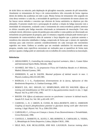 de ácido lático no músculo, pela depletação de glicogênio muscular, aumento do pH intracelular. 
Atualmente os treinamentos de força e de contra-resistência vêm crescendo de forma vigorosa 
dentro do âmbito das academias em todo o país. Muitas formas de treinamento vêm surgindo em 
cima dessa vertente e a cada dia, a necessidade de aperfeiçoar o treinamento de nossos alunos nos 
faz buscar novos métodos e conceitos que efetivem de forma satisfatória os objetivos por eles 
almejados. O presente estudo teve a preocupação de analisar a relação da fadiga muscular com a 
intensidade do treinamento, avaliando como o treinamento de contra-resistência poderia amenizar 
os efeitos causados pela fadiga muscular relacionada ao treinamento de musculação. Com uma 
avaliação inicial, obtivemos o ponto de partida para uma análise e como poderia ser direcionado um 
treinamento aos participantes da pesquisa, após 12 semanas a segunda avaliação pode mostrar que o 
treinamento de contra-resistência além de aumentar a força daqueles que a praticam aumenta a 
resistência dos músculos trabalhados à fadiga, comprovada de forma que o número de repetições 
máximas para cada exercício aumento consideravelmente em cada execução dos movimentos 
sugeridos nos testes. Embora se acredita que um resultado satisfatório foi encontrado nessa 
pesquisa, estudos mais específicos necessitam ser realizados para se quantificar de forma mais 
precisa o quanto a fadiga pode ser amenizada com os trabalhos de contra-resistência na musculação. 
Referências 
• ABSALIAMOV, T., Controlling the training of top-level swimmers, John L. Cramer Editor 
and International Sports Media. Helsinki, 1984. 
• ALVAREZ, Del Villar C., La preparacion Fisica del Futbolista Basado en el Atletismo, 
Madrid, Editorial Gymnos, 1981. 
• ANDERSEN, P., and B. SALTIN. Maximal perfusion of skeletal muscle in man. J. 
Physiol.,London.p.366:233-249.1985. 
• BADILLO, J. J. G., Fundamientos d'entrenamiento de la fuerza, Aplicacion al Alto 
Rendimiento Desportivo, A. Esteban Gorotiaga, 1995. 
• BEBOUT, D.E., M.C. HOGAN, S.C. HEMPLEMAN, AND P.D. WAGNER. Effects of 
training and immobilization on VO2 and O2 in dog gastrocnemius muscle in situ. J. Appl. 
Physiol. Vol.74: p.1697-1703, 1995. 
• BOOTH. F.W. Effects of endurance exercise on cytochrome c turnover in skeletal muscle. 
Annals N.Y. Acad. Sci. Vol. 301: p.431-439. 1977. 
• CADEFAU, J., H. J. GREEN, R. CUSSO, M. BALL-BURNETT, AND G. JAMIESON 
Coupling of muscle phosphorylation potential to glycolysis during work after short-term 
training. J.Appl. Physiol. Vol. 76: p. 2586-2593.1994. 
• CARVALHO, C., A Força em Crianças e Jovens, O seu Desenvolvimento e Treinabilidade, 
Livros Horizonte, 1996. 
• CASTELO, J., BARRETO, H., ALVES, F., MIL-HOMENS, P., CARVALHO, S., VIEIRA, 
J., Metodologia do Treino Desportivo, Lisboa, Edições F.M.H., 1996. 
• DELP, M.D., R.M. MCALLISTER, AND M.H. LAUGHLIN. Exercise training alters 
 