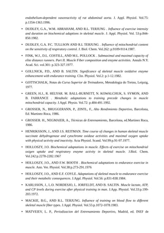 endothelium-dependent vasoreactivity of rat abdominal aorta. J. Appl. Physiol. Vol.75: 
p.1354-1363.1996. 
• DUDLEY, G.A., W.M. ABRAHAM, AND R.L. TERJUNG . Influence of exercise intensity 
and duration on biochemical adaptions in skeletal muscle. J. Appl. Physiol. Vol. 53:p.844- 
850.1982. 
• DUDLEY, G.A. P.C. TULLSON AND R.L TERJUNG . Influence of mitochondrial content 
on the sensitivity of respiratory control. J. Biol. Chem. Vol.262: p.9109-9114.1987. 
• FINK, W.J., D.L. COSTILL, AND M.L. POLLOCK . Submaximal and maximal capacity of 
elite distance runners. Part II. Muscle Fiber composition and enzyme activities. Annals N.Y. 
Acad. Sci. vol.301: p.323-327.1977. 
• GOLLNICK, P.D., AND B. SALTIN. Significance of skeletal muscle oxidative enzyme 
enhancement with endurance training. Clin. Physiol. Vol.2: p.1-12.1982. 
• GOTTSCHALK, Notas do Curso Superior de Treinadores, Metodologia do Treino, Leipzig, 
1977. 
• GREEN, H.J., R. HELYAR. M. BALL-BURNETT, N. KOWALCHUK, S. SYMON, AND 
B. FARRANCE . Metabolic adaptations to training precede changes in muscle 
mitochondrial capacity. J.Appl. Physio. Vol.72: p.484-491.1992. 
• GROSSER, N., BRUGGERANN, P., ZINTL, F., Alto Rendimiento Deportivo, Barcelona, 
Ed. Martinez Roca, 1986. 
• GROSSER. H., NEGMAIER, A., Técnicas de Entrenamiento, Barcelona, ed.Martinez Roca, 
1986. 
• HENRIKSSON, J., AND J.S. REITMAN. Time course of changes in human skeletal muscle 
succinate dehydrogenase and cytochrome oxidase activities and maximal oxygen uptake 
with physical activity and inactivity. Acta Physiol. Scand. Vol.99:p.91-97.1977. 
• HOLLOSZY, J.O. Biochemical adaptations in muscle. Effects of exercise on mitochondrial 
oxigen uptake and respiratory enzyme activity in skeletal muscle. J.Biol. Chem. 
Vol.242:p.2278-2282.1967 
• HOLLOSZY, J.O., AND F.W. BOOTH . Biochemical adaptations to endurance exercise in 
muscle. Ann. Ver. Physiol. Vol.38:p.273-291.1976 
• HOLLOSZY, J.O., AND E.F. COYLE. Adaptations of skeletal muscle to endurance exercise 
and their metabolic consequences. J.Appl. Physiol. Vol.56: p.831-838.1984. 
• KARLSSON, J., L.O. NORDESJO, L. JORFELDT, AND B. SALTIN. Muscle lactate, ATP, 
and CP levels during exercise after physical training in man. J.App. Physiol. Vol.33:p.199- 
203.1972. 
• MACKIE, B.G., AND R.L. TERJUNG. Influence of training on blood flow to different 
skeletal muscle fiber types. J.Appl. Physiol. Vol.55:p.1072-1078.1983. 
• MATVEIEV, L. P., Periodizacion del Entrenamiento Deportivo, Madrid, ed. INEF de 
 