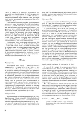 tenção da zona alvo de repetições recomendada para 
hipertrofia muscular (Salvador et al., 2005; Salvador et al., 
2009). Vale ressaltar que o percentual de 1-RM utilizado nes-sas 
S44 
investigações foi na ordem de 80% de 1-RM, próximo ao 
limite superior recomendado para o treinamento hipertrófico 
(70-85% de 1-RM). 
Outro aspecto importante revelado em investigações 
anteriores é que o desempenho observado em diferentes 
exercícios, a partir da utilização do mesmo percentual de 1- 
RM, pode ser bastante heterogênio, tanto em uma única série 
quanto em séries múltiplas (Borges, Oliveira, Riscado, & 
Salles, 2007; Desgorges, Berthelot, Dietrich, & Testa, 2010; 
Hoeger, Barette, Hale, & Hopkins, 1987; Hoeger, Hopkins, & 
Barette, 1990; Ramalho et al., 2011; Salvador et al., 2005; 
Salvador et al., 2009; Shimano et al., 2006; Simão, Poly, & 
Lemos, 2004). Entretanto, exceto dois destes estudos (Sal-vador 
et al., 2005; Salvador et al., 2009) os demais utilizaram 
somente uma única série nos exercícios testados. 
Considerando que o uso de séries múltiplas tem sido 
recomendado para o TP com finalidades hipertróficas 
(ACSM, 2009; Krieger, 2010) e que, ainda, existem lacunas 
na literatura no que diz respeito à quantificação das cargas 
de trabalho em programas de TP (Külkamp, Dias, & Wentz, 
2009), o objetivo do presente estudo foi analisar o número 
de repetições sustentadas até a falha concêntrica em séries 
múltiplas em exercícios com pesos monoarticulares e 
multiarticulares executados a 70% de 1-RM. 
Método 
Participantes 
Participaram deste estudo 17 indivíduos do sexo 
masculino (28,0 ± 5,1 anos; 78,3 ± 5,8 kg; 174,8 ± 4,9 cm), 
aparentemente saudáveis (assintomáticos). Como critérios 
de inclusão os sujeitos deveriam acumular uma experiência 
prévia de pelo menos seis meses em TP, com frequência igual 
ou superior a quatro sessões semanais e não serem usuários 
de suplementos alimentares e/ou recursos farmacológicos 
que pudessem influenciar o desempenho físico, por um 
período mínimo de seis meses anteriores ao início deste 
estudo. Todos os voluntários foram informados sobre os 
objetivos do estudo e procedimentos aos quais seriam 
submetidos e, posteriomente, assinaram um termo de 
consentimento livre e esclarecido. O projeto foi aprovado 
pelo Comitê de Ética local, de acordo com as normas da 
Resolução 196/96 do Conselho Nacional de Saúde sobre 
pesquisa envolvendo seres humanos (no 265/06). 
Antropometria 
A massa corporal foi medida em uma balança de leitura 
digital, da marca Filizola, modelo ID 110 (São Paulo, Brasil), 
com escala de 0,1 kg, ao passo que a estatura foi determinada 
por meio de um estadiômetro de madeira com escala de 0,1 
cm, de acordo com procedimentos convencionais descritos 
na literatura. A partir dessas medidas o índice de massa cor-poral 
(IMC) foi calculado pela razão entre a massa corporal 
(kg) e o quadrado da estatura (m). Todos os participantes 
foram medidos e pesados descalços. 
Teste de 1-RM 
A força muscular máxima foi determinada por meio do 
teste de 1-RM em cinco exercícios: supino em banco 
horizontal (SUP), rosca direta (ROS), agachamento (AGA), 
cadeira extensora (EXT) e mesa flexora (FLEX). 
A execução dos testes de 1-RM, em cada exercício, foi 
precedida por uma série de aquecimento de 6 a 10 repetições, 
com aproximadamente 50% da carga utilizada na primeira 
tentativa. O teste foi iniciado dois minutos após o 
aquecimento, com os participantes sendo orientados para 
tentarem completar duas repetições. Caso fossem completa-das 
duas repetições na primeira tentativa, ou mesmo se não 
fosse completada uma única repetição, uma segunda 
tentativa era executada, após um intervalo de três a cinco 
minutos, com uma carga superior (primeira possibilidade) 
ou inferior (segunda possibilidade) àquela empregada na 
tentativa anterior. Tal procedimento foi repetido novamente 
em uma terceira tentativa, caso ainda não se tivesse 
determinado a carga referente a uma única repetição máxima. 
Portanto, a carga registrada como 1-RM foi aquela na qual 
foi possível ao indivíduo completar somente uma única 
repetição. O intervalo de recuperação entre os exercícios foi 
de cinco minutos. A técnica e a forma de execução de cada 
exercício foram padronizadas e continuamente monitoradas 
na tentativa de garantir a qualidade das informações. 
Protocolo de avaliação da resistência de força 
O protocolo de avaliação da capacidade da resistência 
de força foi aplicado nos exercícios SUP, ROS, AGA, EXT e 
FLEX. O protocolo consistiu da execução de três séries em 
cada exercício, a 70% de 1-RM, até a exaustão voluntária, a 
qual se caracterizou pela incapacidade funcional de vencer 
a resistência oferecida. Os sujeitos foram orientados a 
tentarem executar o máximo de repetições possíveis em cada 
uma das séries. O intervalo de recuperação entre as séries 
foi de dois minutos, ao passo que entre os exercícios foi de 
cinco minutos. 
Os cinco exercícios foram precedidos por um 
aquecimento específico, com a execução de 6 a 10 repetições 
com aproximadamente 50% da carga estabelecida para cada 
exercício. Como indicador de resistência de força utilizou-se 
o somatório do número de repetições executadas nas três 
séries. A taxa de declínio de força entre a primeira e a terceira 
série de cada exercício foi utilizada como índice de fadiga, 
conforme a equação proposta por Sforzo e Touey (1996): 
IF = [(FT(1ª série) - FT(3ª série))/FT(1ª série)] x100% 
onde IF = índice de fadiga e FT = força total (carga 
levantada x número de repetições executadas 
durante a série). 
 