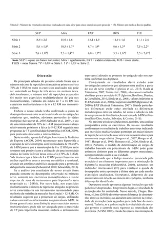 Tabela 2 - Número de repetições máximas realizadas em cada série para cinco exercícios com pesos (n = 17). Valores em média e desvio-padrão. 
SUP AGA EXT ROS FLE 
Série 1 15,5 ± 2,0 15,9 ± 1,8 12,4 ± 1,9 11,9 ± 1,6 11,1 ± 2,4 
Série 2 10,1 ± 1,8* 10,5 ± 1,7* 8,7 ± 1,9* 8,6 ± 1,3* 7,5 ± 2,2* 
Série 3 7,6 ± 1,8*† 7,3 ± 1,4*† 6,8 ± 1,5*† 5,5 ± 1,6*† 5,5 ± 2,6*† 
Nota. SUP = supino em banco horizontal, AGA = agachamento, EXT = cadeira extensora, ROS = rosca direta, 
FLEX = mesa flexora. *P < 0,05 vs. Série 1. † P < 0,05 vs. Série 2. 
Discussão 
Os principais achados do presente estudo foram que o 
número máximo de repetições alcançado na primeira série a 
70% de 1-RM em todos os exercícios analisados não pode 
ser sustentado ao longo de três séries em nenhum deles. 
Adicionalmente, o número total de repetições executadas 
foi maior nos exercícios multiarticulares do que nos 
monoarticulares, variando em média de 7 a 16 RM nos 
exercícios multiarticulares e de 6 a 12 RM nos monoarti-culares. 
Embora o nosso estudo tenha confirmado a queda de 
desempenho motor entre as séries relatada em investigações 
anteriores que, também, adotaram protocolos de séries 
múltiplas (Salvador et al., 2005; Salvador et al., 2009), o uso 
de uma intensidade de 70% de 1-RM proporcionou valores 
relativamente próximos a faixa de 8-12 RM sugerida para 
programas de TP com finalidade hipertrófica (ACSM, 2009), 
para praticantes iniciantes e intermediários. 
Neste sentido, apesar do Colégio Americano de Medicina 
do Esporte (ACSM, 2009) recomendar para hipertrofia a 
execução de séries múltiplas com intensidades de 70 a 85% 
de 1-RM parece que a manutenção de 8 a 12 RM por série 
somente será possível com a utilização de uma intensidade 
abaixo do limite inferior dessa zona alvo (70% de 1-RM). 
Vale destacar que a faixa de 8 a 12 RM parece favorecer um 
melhor equilíbrio entre o estresse metabólico e tensional, 
criando um ambiente anabólico adequado para a promoção 
da hipertrofia muscular (Schoenfeld, 2010; Schoenfeld, 2013). 
Se a análise dos resultados do nosso estudo fosse 
pautada somente no desempenho observado na primeira 
série, somente nos exercícios monoarticulares o limite 
superior da zona de treinamento para hipertrofia seria 
respeitado (< 12-RM). Por outro lado, nos exercícios 
multiarticulares o número de repetições atingidos na primeira 
série caracterizaria um treinamento recomendado para 
melhoria da resistência muscular localizada (> 12-RM). Os 
resultados sugerem que a prescrição de cargas, utilizando 
valores normativos relacionados aos percentuais 1-RM, de 
forma generalizada, sem distinção entre exercícios mono e 
multiarticulares, pode não ser adequada para a prescrição 
de TP para hipertrofia muscular, embora o delineamento 
transversal adotado na presente investigação não nos per-mita 
confirmar essa hipótese. 
Comparando os resultados deste estudo com 
investigações anteriores que adotaram uma análise a partir 
do uso de série simples (Iglesias et al., 2010, Ikeda & 
Takamatsu, 2007; Simão et al., 2006), observa-se resultados 
similares para o exercício SUP (Iglesias, Boullosa, Dopico, 
& Carballeira, 2010; Simão et al., 2006), valores inferiores na 
FLEX (Simão et al., 2006) e superiores na ROS (Iglesias et al., 
2010) e EXT (Ikeda & Takamatsu, 2007). Grande parte des-sas 
diferenças pode estar atrelada as diferenças 
metodológicas entre os estudos, tal como a adoção ou não 
de um processo de familiarização aos testes de 1-RM utiliza-dos 
(Ritti-Dias, Avelar, Salvador, & Cyrino, 2011). 
No presente estudo estabelecemos, também, uma análise 
comparativa entre os exercícios. Os nossos resultados 
confirmaram os resultados de trabalhos anteriores indicando 
que exercícios multiarticulares permitem um maior número 
de repetições em relação aos exercícios monoarticulares para 
uma mesma carga relativa (Borges et al., 2007; Hoeger et al., 
1987; Hoeger et al., 1990; Shimano et al., 2006; Simão et al., 
2004). Portanto, o modelo de determinação de cargas de 
trabalho baseado em percentuais de 1-RM pode gerar 
estímulos distintos para os diferentes grupos musculares, 
comprometendo assim a sua validade. 
Considerando que a fadiga muscular provocada pelo 
exercício é um elemento importante para a otimização da 
hipertrofia muscular (Schoenfeld, 2010), adotamos um 
indicador interessante (IF) para verificar a queda de 
desempenho entre a primeira e última série em cada um dos 
exercícios analisados. Entretanto, diferente do que 
encontrado com relação ao número de repetições, nenhuma 
diferença foi identificada. 
O presente estudo apresenta algumas limitações que não 
podem ser desprezadas. Em primeiro lugar, a velocidade de 
execução não foi controlada. Nesse sentido, Chagas, Bar-bosa, 
e Lima (2005) não observaram diferença de desempe-nho 
entre os exercícios ao adotarem um controle na veloci-dade 
de execução (seis segundos para cada fase do movi-mento). 
Todavia, se a padronização da velocidade de execu-ção 
permite o controle mais rigoroso da intensidade dos 
exercícios (ACSM, 2009), ela não favorece a maximização do 
 