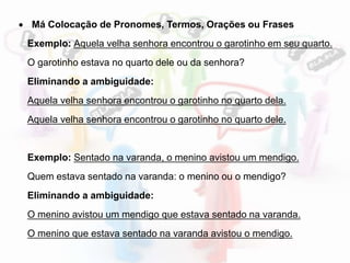  Má Colocação de Pronomes, Termos, Orações ou Frases
Exemplo: Aquela velha senhora encontrou o garotinho em seu quarto.
O garotinho estava no quarto dele ou da senhora?
Eliminando a ambiguidade:
Aquela velha senhora encontrou o garotinho no quarto dela.
Aquela velha senhora encontrou o garotinho no quarto dele.
Exemplo: Sentado na varanda, o menino avistou um mendigo.
Quem estava sentado na varanda: o menino ou o mendigo?
Eliminando a ambiguidade:
O menino avistou um mendigo que estava sentado na varanda.
O menino que estava sentado na varanda avistou o mendigo.
 