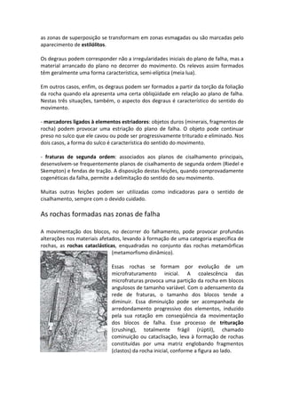as zonas de superposição se transformam em zonas esmagadas ou são marcadas pelo
aparecimento de estilólitos.
Os degraus podem corresponder não a irregularidades iniciais do plano de falha, mas a
material arrancado do plano no decorrer do movimento. Os relevos assim formados
têm geralmente uma forma característica, semi-elíptica (meia lua).
Em outros casos, enfim, os degraus podem ser formados a partir da torção da foliação
da rocha quando ela apresenta uma certa obliqüidade em relação ao plano de falha.
Nestas três situações, também, o aspecto dos degraus é característico do sentido do
movimento.
- marcadores ligados à elementos estriadores: objetos duros (minerais, fragmentos de
rocha) podem provocar uma estriação do plano de falha. O objeto pode continuar
preso no sulco que ele cavou ou pode ser progressivamente triturado e eliminado. Nos
dois casos, a forma do sulco é característica do sentido do movimento.
- fraturas de segunda ordem: associados aos planos de cisalhamento principais,
desenvolvem-se frequentemente planos de cisalhamento de segunda ordem (Riedel e
Skempton) e fendas de tração. A disposição destas feições, quando comprovadamente
cogenéticas da falha, permite a delimitação do sentido do seu movimento.
Muitas outras feições podem ser utilizadas como indicadoras para o sentido de
cisalhamento, sempre com o devido cuidado.
As rochas formadas nas zonas de falha
A movimentação dos blocos, no decorrer do falhamento, pode provocar profundas
alterações nos materiais afetados, levando à formação de uma categoria específica de
rochas, as rochas cataclásticas, enquadradas no conjunto das rochas metamórficas
(metamorfismo dinâmico).
Essas rochas se formam por evolução de um
microfraturamento inicial. A coalescência das
microfraturas provoca uma partição da rocha em blocos
angulosos de tamanho variável. Com o adensamento da
rede de fraturas, o tamanho dos blocos tende a
diminuir. Essa diminuição pode ser acompanhada de
arredondamento progressivo dos elementos, induzido
pela sua rotação em conseqüência da movimentação
dos blocos de falha. Esse processo de trituração
(crushing), totalmente frágil (rúptil), chamado
cominuição ou cataclisação, leva à formação de rochas
constituídas por uma matriz englobando fragmentos
(clastos) da rocha inicial, conforme a figura ao lado.
 